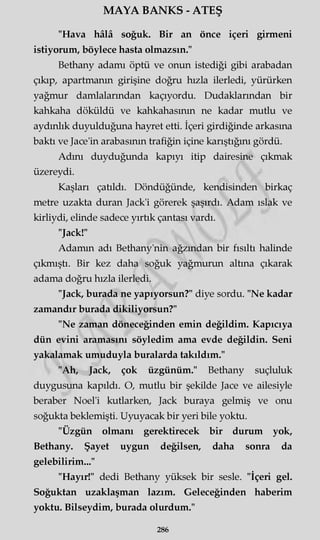 MAYA BANKS - ATEŞ
"Hava hâlâ soğuk. Bir an önce içeri girmeni
istiyorum, böylece hasta olmazsın."
Bethany adamı öptü ve onun istediği gibi arabadan
çıkıp, apartmanın girişine doğru hızla ilerledi, yürürken
yağmur damlalarından kaçıyordu. Dudaklarından bir
kahkaha döküldü ve kahkahasının ne kadar mutlu ve
aydınlık duyulduğuna hayret etti. İçeri girdiğinde arkasına
baktı ve Jace'in arabasının trafiğin içine karıştığını gördü.
Adını duyduğunda kapıyı itip dairesine çıkmak
üzereydi.
Kaşları çatıldı. Döndüğünde, kendisinden birkaç
metre uzakta duran Jack'i görerek şaşırdı. Adam ıslak ve
kirliydi, elinde sadece yırtık çantası vardı.
"Jack!"
Adamm adı Bethany'nin ağzından bir fısıltı halinde
çıkmıştı. Bir kez daha soğuk yağmurun altına çıkarak
adama doğru hızla ilerledi.
"Jack, burada ne yapıyorsun?" diye sordu. "Ne kadar
zamandır burada dikiliyorsun?"
"Ne zaman döneceğinden emin değildim. Kapıcıya
dün evini aramasını söyledim ama evde değildin. Seni
yakalamak umuduyla buralarda takıldım."
"Ah, Jack, çok üzgünüm." Bethany suçluluk
duygusuna kapıldı. O, mutlu bir şekilde Jace ve ailesiyle
beraber Noel'i kutlarken, Jack buraya gelmiş ve onu
soğukta beklemişti. Uyuyacak bir yeri bile yoktu.
"Üzgün olmanı gerektirecek bir durum yok,
Bethany. Şayet uygun değilsen, daha sonra da
gelebilirim..."
"Hayır!" dedi Bethany yüksek bir sesle. "İçeri gel.
Soğuktan uzaklaşman lazım. Geleceğinden haberim
yoktu. Bilseydim, burada olurdum."
286
 