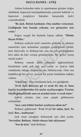 MAYA BANKS - ATEŞ
Adamı kolundan tuttu ve apartmanın girişine doğru
sürükledi. Kapıcıyla karşılaştıklarında, çenesini kaldırdı ve
kapıcının yargılayıcı bakışları karşısında Jack'i
cesaretlendirdi.
"Bu Jack. Benim kardeşim. Ona anahtar veriyorum.
Geldiğinde ben burada yoksam, eve girmesine izin
verin."
Kapıcı saygılı bir biçimde başını salladı. "Elbette
Bayan Willis."
Bethany aceleyle Jack'i asansöre götürdü ve adamın
asansörün içini sırılsıklam yaptığını gördüğünde irkildi.
Jack titriyordu ve Bethany'nin onu en son gördüğünden
beri daha da kilo vermiş görünüyordu. Bir şeyler yemiş
miydi acaba?
Bethany onunla daha yakından ilgilenmeliydi.
Kendisinin artık pek çok şeyi vardı ve Jack'in hâlâ
sokaklarda olduğu düşüncesi onu öldürüyordu. Hele ona
kalabileceği bir yer ve yiyecek bir şeyler bulabilme imkânı
varken.
"Güzel yer," diye mırıldandı Jack, eve girdiğinde.
"Evet, öyle. Banyoya git ve sıcak bir duş al. Sana
Jace'in kıyafetlerinden bir şeyler ayarlayacağım. Üzerine
büyük geleceklerdir ama en azından kuru ve sıcak tutar."
Jack'in yüzüne yine aynı çarpık gülümseme
yerleşmişti.
"Jace, sana bütün bunları ayarlayan adam mı?"
Bethany gülümsedi. "Evet. O iyi bir adam, Jack. En
iyisi. Ben... mutluyum."
Jack onun yanağına dokunmak için elini uzattı.
"Sevindim. Bethany. Mutlu olmayı hak ediyorsun."
"Sen de öyle," dedi Bethany.
287
 