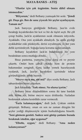 MAYA BANKS - ATEŞ
"Olanlar için çok üzgünüm. Senin dâhil olmanı
istemezdim."
"Biliyorum," dedi Bethany yumuşak bir sesle. "Şimdi
git. Duşa gir. Ben de sana yiyecek bir şeyler ayarlayayım.
Tamam mı?"
Jack banyoya girdiğinde Bethany, Jace'in evde
bıraktığı kıyafetlerden bir kot ve bir de tişört seçti. Bir çift
çorap buldu, Jack'in ayaklarının sıcak olmasını istiyordu.
Ayakkabı. Ona yeni ayakkabı almalıydı. Şu anda giydiği
ayakkabılar eski püsküydü, derisi soyulmuştu ve her yanı
delik içerisindeydi. Soğuğa karşı koruma sağlayamazdı.
Bethany kıyafetleri Jack'in bulabileceği bir yere
bıraktıktan sonra mutfağa döndü.
Biraz pastırma, yumurta, biraz dana eti ve peynir
çıkarttı. Omlet hem çabuk olurdu hem de protein
bakımından zengindi. Genç kadın yemek hazırlayarak
oyalandı, Jack, Jace'in kıyafetleri içerisinde tekrar
göründüğünde, tabak hazırdı.
"Meyve suyu mu, süt mü?" diye sordu Bethany, Jack
taburelerden birini çekerken.
Jack kıkırdadı. "Fark etmez. Ne olursa içerim."
Bethany biraz düşündükten sonra iki tane bardak
aldı, birine süt, birine meyve suyu doldurdu. Fazladan
beslenmek adama kesinlikle zarar vermezdi.
"Fazla kalamayacağım," dedi Jack. Çoktan omlete
girişmişti. Bethany, onun en son ne zaman düzgün bir
şeyler yediği düşüncesiyle içinin burkulduğunu hissetti.
"Seni görmem gerekti. Sadece seni görüp çantamı burada
bırakmak istedim, eğer uygunsa?"
"Elbette, uygun," dedi Bethany. "Ama neden
kalamıyorsun?"
288
 