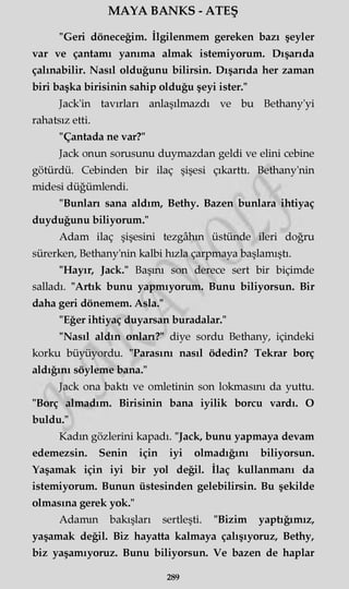 MAYA BANKS - ATEŞ
"Geri döneceğim. İlgilenmem gereken bazı şeyler
var ve çantamı yanıma almak istemiyorum. Dışarıda
çalınabilir. Nasıl olduğunu bilirsin. Dışarıda her zaman
biri başka birisinin sahip olduğu şeyi ister."
Jack'in tavırları anlaşılmazdı ve bu Bethany'yi
rahatsız etti.
"Çantada ne var?"
Jack onun sorusunu duymazdan geldi ve elini cebine
götürdü. Cebinden bir ilaç şişesi çıkarttı. Bethany'nin
midesi düğümlendi.
"Bunları sana aldım, Bethy. Bazen bunlara ihtiyaç
duyduğunu biliyorum."
Adam ilaç şişesini tezgâhın üstünde ileri doğru
sürerken, Bethany'nin kalbi hızla çarpmaya başlamıştı.
"Hayır, Jack." Başını son derece sert bir biçimde
salladı. "Artık bunu yapmıyorum. Bunu biliyorsun. Bir
daha geri dönemem. Asla."
"Eğer ihtiyaç duyarsan buradalar."
"Nasıl aldın onları?" diye sordu Bethany, içindeki
korku büyüyordu. "Parasını nasıl ödedin? Tekrar borç
aldığını söyleme bana."
Jack ona baktı ve omletinin son lokmasını da yuttu.
"Borç almadım. Birisinin bana iyilik borcu vardı. O
buldu."
Kadın gözlerini kapadı. "Jack, bunu yapmaya devam
edemezsin. Senin için iyi olmadığını biliyorsun.
Yaşamak için iyi bir yol değil. İlaç kullanmanı da
istemiyorum. Bunun üstesinden gelebilirsin. Bu şekilde
olmasına gerek yok."
Adamın bakışları sertleşti. "Bizim yaptığımız,
yaşamak değil. Biz hayatta kalmaya çalışıyoruz, Bethy,
biz yaşamıyoruz. Bunu biliyorsun. Ve bazen de haplar
289
 