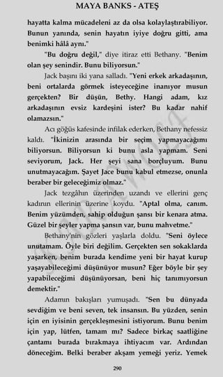 MAYA BANKS - ATEŞ
hayatta kalma mücadeleni az da olsa kolaylaştırabiliyor.
Bunun yanında, senin hayatın iyiye doğru gitti, ama
benimki hâlâ aynı."
"Bu doğru değil," diye itiraz etti Bethany. "Benim
olan şey şenindir. Bunu biliyorsun."
Jack başını iki yana salladı. "Yeni erkek arkadaşının,
beni ortalarda görmek isteyeceğine inanıyor musun
gerçekten? Bir düşün, Bethy. Hangi adam, kız
arkadaşının evsiz kardeşini ister? Bu kadar nahif
olamazsın."
Acı göğüs kafesinde infilak ederken, Bethany nefessiz
kaldı. "İkinizin arasında bir seçim yapmayacağımı
biliyorsun. Biliyorsun ki bunu asla yapmam. Seni
seviyorum, Jack. Her şeyi sana borçluyum. Bunu
unutmayacağım. Şayet Jace bunu kabul etmezse, onunla
beraber bir geleceğimiz olmaz."
Jack tezgâhın üzerinden uzandı ve ellerini genç
kadının ellerinin üzerine koydu. "Aptal olma, canım.
Benim yüzümden, sahip olduğun şansı bir kenara atma.
Güzel bir şeyler yapma şansın var, bunu mahvetme."
Bethany'nin gözleri yaşlarla doldu. "Seni öylece
unutamam. Öyle biri değilim. Gerçekten sen sokaklarda
yaşarken, benim burada kendime yeni bir hayat kurup
yaşayabileceğimi düşünüyor musun? Eğer böyle bir şey
yapabileceğimi düşünüyorsan, beni hiç tanımıyorsun
demektir."
Adamın bakışları yumuşadı. "Sen bu dünyada
sevdiğim ve beni seven, tek insansın. Bu yüzden, senin
için en iyisinin gerçekleşmesini istiyorum. Bunu benim
için yap, lütfen, tamam mı? Sadece birkaç saatliğine
çantamı burada bırakmaya ihtiyacım var. Ardından
döneceğim. Belki beraber akşam yemeği yeriz. Yemek
290
 