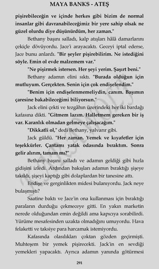 MAYA BANKS - ATEŞ
pişirebileceğin ve içinde herkes gibi bizim de normal
insanlar gibi davranabileceğimiz bir yere sahip olsak ne
güzel olurdu diye düşünürdüm, her zaman."
Bethany başını salladı, kalp atışları hâlâ damarlarını
çekiçle dövüyordu. Jace'i arayacaktı. Geceyi iptal ederse,
Jace bunu anlardı. "Bir şeyler pişirebilirim. Ne istediğini
söyle. Emin ol evde malzemem var."
"Ne pişirmek istersen. Her şeyi yerim. Şaşırt beni."
Bethany adamın elini sıktı. "Burada olduğun için
mutluyum. Gerçekten. Senin için çok endişelendim."
"Benim için endişelenmemeliydin, canım. Başımın
çaresine bakabileceğimi biliyorsun."
Jack elini çekti ve tezgâhın üzerindeki her iki bardağı
kafasına dikti. "Gitmem lazım. Halletmem gereken bir iş
var. Karanlık olmadan gelmeye çalışacağım."
"Dikkatli ol," dedi Bethany, yalvarır gibi.
Jack güldü. "Her zaman. Yemek ve kıyafetler için
teşekkürler. Çantamı yatak odasında bıraktım. Sonra
gelir alırım, tamam mı?"
Bethany başını salladı ve adamın geldiği gibi hızla
gidişini izledi. Ardından bakışları adamın bıraktığı şişeye
takıldı, şişeyi kaptığı gibi dolaplardan bir tanesine attı.
Endişe ve gerginlikten midesi bulanıyordu. Jack neye
bulaşmıştı?
Saatine baktı ve Jace'in ona kullanması için bıraktığı
paraların durduğu çekmeceye gitti. En yakın marketin
nerede olduğundan emin değildi ama kapıcıya sorabilirdi.
Yürüme mesafesinden uzakta olmadığını umuyordu. Hava
felaketti ve taksiye para harcamak istemiyordu.
Kafasında olasılıkları çoktan gözden geçirmişti.
Muhteşem bir yemek pişirecekti. Jack'in en sevdiği
yemekleri yapacaktı. Ayrıca adamın yanında götürmesi
291
 