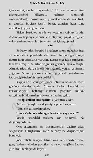 MAYA BANKS - ATEŞ
için sandviç de hazırlayacaktı çünkü onu kalmaya ikna
edemeyeceğini biliyordu. Adamm çantasında
saklayabileceği, bozulmayan yiyeceklerden de alabilirdi,
en azından böylece Jack'in birkaç günden fazla idare
edebileceği yiyeceği olurdu.
Birkaç banknot ayırdı ve kotunun cebine koydu.
Ardından kapıcıya yemek için alışveriş yapabileceği en
yakın yerin nerede olduğunu sormak için aşağı indi.
★★★
Bethany taksi ücretini ödedikten sonra arabadan indi
ve ellerindeki poşetlerle dairesinin bulunduğu binaya
doğru hızlı adımlarla yürüdü. Kapıcı ona taksi tutmasını
tavsiye etmiş, o da artan yağmuru görünce ikna olmuştu.
Ahmak ıslatandan, sürekli bir sağanak yağışa çevirmişti
yağmur. Alışveriş sonrası elinde poşetlerle yakalanmak
isteyeceği türden bir hava değildi.
Kapıyı açıp içeri girdiğinde, oturma odasında Jace'i
görünce dondu kaldı. Adamm ifadesi karanlık ve
korkutucuydu. Bethany elindeki poşetleri mutfak
tezgâhına bırakamadan Jace onun üzerine geldi.
"Hangi cehennemdeydin?" diye sordu adam.
Bethany bakışlarını alışveriş poşetlerine çevirdi.
"Ben-ben alışverişteydim."
"Bana söylemek istediğin başka bir şey var mı?"
Jace'in sesindeki suçlama can acıtıcıydı. Ne
düşünüyordu ki?
Onu aldattığını mı düşünüyordu? Gizlice çıkıp
sevgilisiyle buluştuğunu mu? Bethany ne düşüneceğini
bilemedi.
Jace, öfkeli bakışını tekrar ona yöneltmeden önce,
genç kadının elinden poşetleri kaptı ve tezgâhın üzerine
gürültülü bir biçimde koydu.
292
 