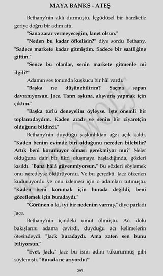 MAYA BANKS - ATEŞ
Bethany'nin aklı durmuştu. İçgüdüsel bir hareketle
geriye doğru bir adım attı.
"Sana zarar vermeyeceğim, lanet olsun."
"Neden bu kadar öfkelisin?" diye sordu Bethany.
"Sadece markete kadar gitmiştim. Sadece bir saatliğine
gittim."
"Sence bu olanlar, senin markete gitmenle mi
ilgili?"
Adamın ses tonunda kuşkucu bir hâl vardı.
"Başka ne düşünebilirim? Saçma sapan
davranıyorsun, Jace. Tann aşkına, alışveriş yapmak için
çıktım."
"Başka türlü deneyelim öyleyse. İşte önemli bir
toplantıdaydım. Kaden aradı ve senin bir ziyaretçin
olduğunu bildirdi."
Bethany'nin duyduğu şaşkınlıktan ağzı açık kaldı.
"Kaden benim evimde biri olduğunu nereden bilebilir?
Artık beni korumuyor olması gerekmiyor mu?" Neler
olduğuna dair bir fikri oluşmaya başladığında, gözleri
kısıldı. "Bana hâlâ güvenmiyorsun." Bu sözleri söylemek
onu neredeyse öldürüyordu. Ve bu gerçekti. Jace öfkeden
kuduruyordu ve onu izlemesi için o adamları tutmuştu.
"Kaden beni korumak için burada değildi, beni
gözetlemek için buradaydı."
"Görünen o ki, iyi bir nedenim varmış," diye parladı
Jace.
Bethany'nin içindeki umut ölmüştü. Acı dolu
bakışlarını adama çevirdi, duyduğu acı kelimelerin
ötesindeydi. "Jack buradaydı. Ama zaten sen bunu
biliyorsun."
"Evet, Jack." Jace bu ismi adını tükürürmüş gibi
söylemişti. "Burada ne arıyordu?"
293
 