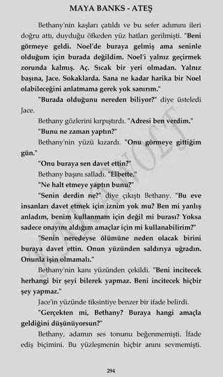 MAYA BANKS - ATEŞ
Bethany'nin kaşları çatıldı ve bu sefer adımını ileri
doğru attı, duyduğu öfkeden yüz hatları gerilmişti. "Beni
görmeye geldi. Noel'de buraya gelmiş ama seninle
olduğum için burada değildim. Noel'i yalnız geçirmek
zorunda kalmış. Aç. Sıcak bir yeri olmadan. Yalnız
başına, Jace. Sokaklarda. Sana ne kadar harika bir Noel
olabileceğini anlatmama gerek yok sanırım."
"Burada olduğunu nereden biliyor?" diye üsteledi
Jace.
Bethany gözlerini kırpıştırdı. "Adresi ben verdim."
"Bunu ne zaman yaptın?"
Bethany'nin yüzü kızardı. "Onu görmeye gittiğim
gün."
"Onu buraya sen davet ettin?"
Bethany başını salladı. "Elbette."
"Ne halt etmeye yaptın bunu?"
"Senin derdin ne?" diye çıkıştı Bethany. "Bu eve
insanları davet etmek için iznim yok mu? Ben mi yanlış
anladım, benim kullanmam için değil mi burası? Yoksa
sadece onayını aldığım amaçlar için mi kullanabilirim?"
"Senin neredeyse ölümüne neden olacak birini
buraya davet ettin. Onun yüzünden saldırıya uğradın.
Onunla işin olmamalı."
Bethany'nin kanı yüzünden çekildi. "Beni incitecek
herhangi bir şeyi bilerek yapmaz. Beni incitecek hiçbir
şey yapmaz."
Jace'in yüzünde tiksintiye benzer bir ifade belirdi.
"Gerçekten mi, Bethany? Buraya hangi amaçla
geldiğini düşünüyorsun?"
Bethany, adamın ses tonunu beğenmemişti. İfade
ediş biçimini. Bu yüzleşmenin hiçbir anını sevmemişti.
294
 