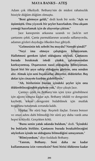 MAYA BANKS - ATEŞ
Adam çok öfkeliydi. Bethany'nin de midesi rahatsızlık
hissiyle düğüm düğüm olmuştu.
"Beni görmeye geldi," dedi kısık bir sesle. "Açtı ve
üşümüştü. Ona yiyecek bir şeyler hazırladım. Ona akşam
yemeği hazırlamak için de alışverişe çıktım."
Jace kanepenin arkasına uzandı ve Jack'in sırt
çantasını çekti. Çanta parmaklarının ucunda sallanıyordu,
adamm gözleri duyduğu öfkeden buz gibiydi.
"Gelmesinin tek sebebi bu muydu? Nerede şimdi?"
"Neyi ima etmeye çalıştığını bilmiyorum.
Halletmesi gereken işleri olduğunu söyledi. Çantasını
burada bırakmak istedi çünkü çalınmasından
korkuyormuş. Dışarısının nasıl olduğunu bilmiyorsun.
Şayet biri bir şeye sahip olduğunu görürse, onu senden
alır. Almak için seni bıçaklarlar, döverler, öldürürler. Beş
dolar için cinayete kurban gidebilirsin."
"Ah, binlerinin bunun içindeki şeyler için onu
öldürebileceğinden şüphem yok," diye çıkıştı Jace.
Çantayı çekti ve Bethany'nin içini iyice görebilmesi
için ağzını sonuna kadar açtı. Bethany irkildi ve dengesini
kaybetti, tekrar dengesini bulabilmek için mutfak
tezgâhına tutunmak zorunda kaldı.
Haplar. Bir sürü hap. Reçeteli ilaçlar. Esrara benzer
ve onun adını dahi bilmediği bir sürü şey daha vardı ama
hepsi kötüydü. Gerçekten kötü.
"Bunu senin yatak odanda buldum," dedi. "İçindeki
bu boklarla birlikte. Çantasını burada bırakabileceğini
söylerken içinde ne olduğunu bilmediğini umuyorum."
"Bilmiyordum," diye fısıldadı Bethany.
"Tanrım, Bethany. Seni daha ne kadar
kullanmasına izin vereceksin? Seni birisi öldürene kadar
295
 