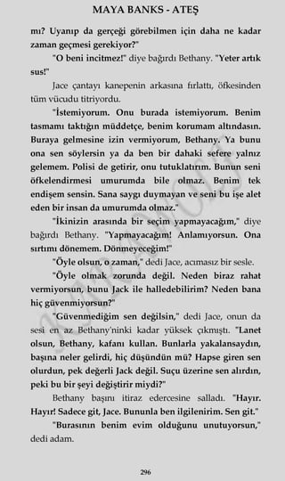 MAYA BANKS - ATEŞ
mı? Uyanıp da gerçeği görebilmen için daha ne kadar
zaman geçmesi gerekiyor?"
"O beni incitmez!" diye bağırdı Bethany. "Yeter artık
sus!"
Jace çantayı kanepenin arkasına fırlattı, öfkesinden
tüm vücudu titriyordu.
"İstemiyorum. Onu burada istemiyorum. Benim
tasmamı taktığın müddetçe, benim korumam altındasın.
Buraya gelmesine izin vermiyorum, Bethany. Ya bunu
ona sen söylersin ya da ben bir dahaki sefere yalnız
gelemem. Polisi de getirir, onu tutuklatırım. Bunun seni
öfkelendirmesi umurumda bile olmaz. Benim tek
endişem sensin. Sana saygı duymayan ve seni bu işe alet
eden bir insan da umurumda olmaz."
"İkinizin arasında bir seçim yapmayacağım," diye
bağırdı Bethany. "Yapmayacağım! Anlamıyorsun. Ona
sırtımı dönemem. Dönmeyeceğim!"
"Öyle olsun, o zaman," dedi Jace, acımasız bir sesle.
"Öyle olmak zorunda değil. Neden biraz rahat
vermiyorsun, bunu Jack ile halledebilirim? Neden bana
hiç güvenmiyorsun?"
"Güvenmediğim sen değilsin," dedi Jace, onun da
sesi en az Bethany'ninki kadar yüksek çıkmıştı. "Lanet
olsun, Bethany, kafanı kullan. Bunlarla yakalansaydın,
başına neler gelirdi, hiç düşündün mü? Hapse giren sen
olurdun, pek değerli Jack değil. Suçu üzerine sen alırdın,
peki bu bir şeyi değiştirir miydi?"
Bethany başını itiraz edercesine salladı. "Hayır.
Hayır! Sadece git, Jace. Bununla ben ilgilenirim. Sen git."
"Burasının benim evim olduğunu unutuyorsun,"
dedi adam.
296
 