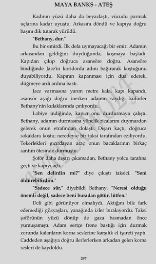 MAYA BANKS - ATEŞ
Kadının yüzü daha da beyazlaştı, vücudu parmak
uçlarına kadar uyuştu. Arkasını döndü ve kapıya doğru
başını dik tutarak yürüdü.
"Bethany, dur."
Bu bir emirdi. İlk defa uymayacağı bir emir. Adamın
arkasından geldiğini duyduğunda, koşmaya başladı.
Kapıdan çıkıp doğruca asansöre doğru. Asansöre
bindiğinde Jace'in koridorda adını bağırarak koştuğunu
duyabiliyordu. Kapının kapanması için dua ederek,
düğmeye ardı ardına bastı.
Jace varmasına yarım metre kala, kapı kapandı,
asansör aşağı doğru inerken adamın saydığı küfürler
Bethany'nin kulaklarında çınlıyordu.
Lobiye indiğinde, kapıcı onu durdurmaya çalıştı.
Bethany, adamın durmasına yönelik ricalarını duymazdan
gelerek onun etrafından dolaştı. Dışarı kaçtı, doğruca
sokaklara koştu; neredeyse bir taksi tarafından eziliyordu.
Tekerlekleri gıcırdayan araç onun bacaklarının birkaç
santim ötesinde durmuştu.
Şoför daha dışarı çıkamadan, Bethany yolcu tarafına
geçti ve kapıyı açtı.
"Sen delirdin mi?" diye çıkıştı taksici. "Seni
öldürebilirdim."
"Sadece sür," diyebildi Bethany. "Neresi olduğu
önemli değil, sadece beni buradan götür, lütfen."
Deli gibi görünüyor olmalıydı. Aktığını bile fark
edemediği gözyaşları, yanağında izler bırakıyordu. Taksi
şoförünün yüzü dönüp de gaza basmadan önce
yumuşamıştı. Adam sertçe frene bastığı için durmak
zorunda kalanların korna seslerine karşılık el işareti yaptı.
Caddeden aşağıya doğru ilerlerlerken arkadan gelen korna
sesleri de kaydoldu.
297
 