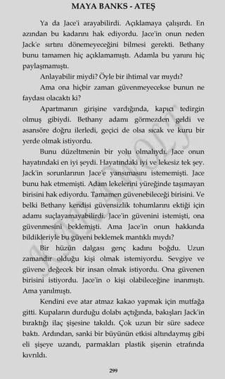 MAYA BANKS - ATEŞ
Ya da Jace'i arayabilirdi. Açıklamaya çalışırdı. En
azından bu kadarını hak ediyordu. Jace'in onun neden
Jack'e sırtını dönemeyeceğini bilmesi gerekti. Bethany
bunu tamamen hiç açıklamamıştı. Adamla bu yanını hiç
paylaşmamıştı.
Anlayabilir miydi? Öyle bir ihtimal var mıydı?
Ama ona hiçbir zaman güvenmeyecekse bunun ne
faydası olacaktı ki?
Apartmanın girişine vardığında, kapıcı tedirgin
olmuş gibiydi. Bethany adamı görmezden geldi ve
asansöre doğru ilerledi, geçici de olsa sıcak ve kuru bir
yerde olmak istiyordu.
Bunu düzeltmenin bir yolu olmalıydı. Jace onun
hayatındaki en iyi şeydi. Hayatındaki iyi ve lekesiz tek şey.
Jack'in sorunlarının Jace'e yansımasını istememişti. Jace
bunu hak etmemişti. Adam lekelerini yüreğinde taşımayan
birisini hak ediyordu. Tamamen güvenebileceği birisini. Ve
belki Bethany kendisi güvensizlik tohumlarını ektiği için
adamı suçlayamayabilirdi. Jace'in güvenini istemişti, ona
güvenmesini beklemişti. Ama Jace'in onun hakkında
bildikleriyle bu güveni beklemek mantıklı mıydı?
Bir hüzün dalgası genç kadını boğdu. Uzun
zamandır olduğu kişi olmak istemiyordu. Sevgiye ve
güvene değecek bir insan olmak istiyordu. Ona güvenen
birisini istiyordu. Jace'in o kişi olabileceğine inanmıştı.
Ama yanılmıştı.
Kendini eve atar atmaz kakao yapmak için mutfağa
gitti. Kupaların durduğu dolabı açtığında, bakışları Jack'in
bıraktığı ilaç şişesine takıldı. Çok uzun bir süre sadece
baktı. Ardından, sanki bir büyünün etkisi altındaymış gibi
eli şişeye uzandı, parmakları plastik şişenin etrafında
kıvrıldı.
299
 
