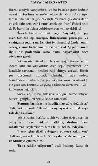 MAYA BANKS - ATEŞ
İhtiras ateşiyle yanıyorlardı ve bu bakışlar genç kadının
nefesinin kesilmesine neden oluyordu. O an Ash, tıpkı
Jace'in ona baktığı gibi bakmıştı. Yalnızca çok daha derin
ve çok daha sert. Ash'i tanımlamak için "sert" ifadesi belki
de Bethany'nin aklına gelebilecek son kelime olabilirdi.
"İçeride bizim sözümüz geçer. Söylediğimiz şey
olur. Seninle ilgileneceğiz. İhtiyaçlarını göreceğiz. Ve
yaptığımız şeyin sana kendini iyi hissettirdiğinden emin
olacağız. Ama bütün kontrol bizde olacak. Şayet bununla
ilgili bir problemin varsa bunu başlamadan önce
söylemen gerek."
Bethany'nin vücudunu baştan aşağı titreme sardı.
Adam şaka mı yapıyordu? Aşırı tepki vermemek için
kendiyle savaşarak, kendini zeki olmaya zorladı. Hiçbir
şey düşünmek zorunda olmadığı, hatta sadece
hissetmekten başka hiçbir şey yapmak zorunda olmadığı
bir gece için kontrolü ve gücü başkasına devretmek? Çok
korkutucu değildi.
Ancak ne tür bir anlaşma yaptığını bilme ihtiyacı
hissetti, gariplikleri nereye kadar varacaktı?
"Sanırım bu sizin ne istediğinize göre değişiyor,"
dedi kısık bir sesle. "Hayatımla oynayacak en ufak şeye
bile dâhil olmam."
Jace'in kaşları hafifçe çatıldı ve Ash'e doğru sert bir
bakış attı. "Kızın ödünü patlattın, dostum. Sana
rahatlamanı söylemiştim, bırak bu işi ben halledeyim."
"Neyin içine dâhil olduğunu bilmeye hakkı var,"
dedi Ash, sakin bir biçimde. "Ona yalan söylemedim, onu
kandırmaya çalışmadım."
"Bunu takdir ediyorum," dedi Bethany, kuru bir
sesle.
30
 
