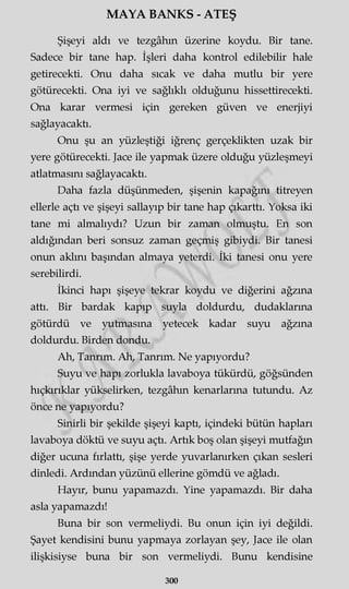 MAYA BANKS - ATEŞ
Şişeyi aldı ve tezgâhın üzerine koydu. Bir tane.
Sadece bir tane hap. İşleri daha kontrol edilebilir hale
getirecekti. Onu daha sıcak ve daha mutlu bir yere
götürecekti. Ona iyi ve sağlıklı olduğunu hissettirecekti.
Ona karar vermesi için gereken güven ve enerjiyi
sağlayacaktı.
Onu şu an yüzleştiği iğrenç gerçeklikten uzak bir
yere götürecekti. Jace ile yapmak üzere olduğu yüzleşmeyi
atlatmasını sağlayacaktı.
Daha fazla düşünmeden, şişenin kapağını titreyen
ellerle açtı ve şişeyi sallayıp bir tane hap çıkarttı. Yoksa iki
tane mi almalıydı? Uzun bir zaman olmuştu. En son
aldığından beri sonsuz zaman geçmiş gibiydi. Bir tanesi
onun aklını başından almaya yeterdi. İki tanesi onu yere
serebilirdi.
İkinci hapı şişeye tekrar koydu ve diğerini ağzına
attı. Bir bardak kapıp suyla doldurdu, dudaklarına
götürdü ve yutmasına yetecek kadar suyu ağzına
doldurdu. Birden dondu.
Ah, Tanrım. Ah, Tanrım. Ne yapıyordu?
Suyu ve hapı zorlukla lavaboya tükürdü, göğsünden
hıçkırıklar yükselirken, tezgâhın kenarlarına tutundu. Az
önce ne yapıyordu?
Sinirli bir şekilde şişeyi kaptı, içindeki bütün hapları
lavaboya döktü ve suyu açtı. Artık boş olan şişeyi mutfağın
diğer ucuna fırlattı, şişe yerde yuvarlanırken çıkan sesleri
dinledi. Ardından yüzünü ellerine gömdü ve ağladı.
Hayır, bunu yapamazdı. Yine yapamazdı. Bir daha
asla yapamazdı!
Buna bir son vermeliydi. Bu onun için iyi değildi.
Şayet kendisini bunu yapmaya zorlayan şey, Jace ile olan
ilişkisiyse buna bir son vermeliydi. Bunu kendisine
300
 