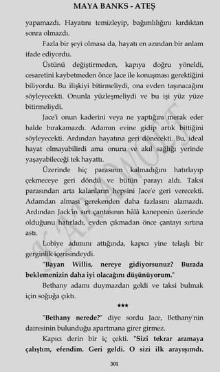 MAYA BANKS - ATEŞ
yapamazdı. Hayatını temizleyip, bağımlılığını kırdıktan
sonra olmazdı.
Fazla bir şeyi olmasa da, hayatı en azından bir anlam
ifade ediyordu.
Üstünü değiştirmeden, kapıya doğru yöneldi,
cesaretini kaybetmeden önce Jace ile konuşması gerektiğini
biliyordu. Bu ilişkiyi bitirmeliydi, ona evden taşınacağını
söyleyecekti. Onunla yüzleşmeliydi ve bu işi yüz yüze
bitirmeliydi.
Jace'i onun kaderini veya ne yaptığını merak eder
halde bırakamazdı. Adamm evine gidip artık bittiğini
söyleyecekti. Ardından hayatına geri dönecekti. Bu, ideal
hayat olmayabilirdi ama onuru ve akıl sağlığı yerinde
yaşayabileceği tek hayattı.
Üzerinde hiç parasının kalmadığını hatırlayıp
çekmeceye geri döndü ve bütün parayı aldı. Taksi
parasından arta kalanların hepsini Jace'e geri verecekti.
Adamdan alması gerekenden daha fazlasını alamazdı.
Ardından Jack'in sırt çantasının hâlâ kanepenin üzerinde
olduğunu hatırladı, evden çıkmadan önce çantayı sırtına
astı.
Lobiye adımını attığında, kapıcı yine telaşlı bir
gerginlik içerisindeydi.
"Bayan Willis, nereye gidiyorsunuz? Burada
beklemenizin daha iyi olacağını düşünüyorum."
Bethany adamı duymazdan geldi ve taksi bulmak
için soğuğa çıktı.
★★★
"Bethany nerede?" diye sordu Jace, Bethany'nin
dairesinin bulunduğu apartmana girer girmez.
Kapıcı derin bir iç çekti. "Sizi tekrar aramaya
çalıştım, efendim. Geri geldi. O sizi ilk arayışımdı.
301
 