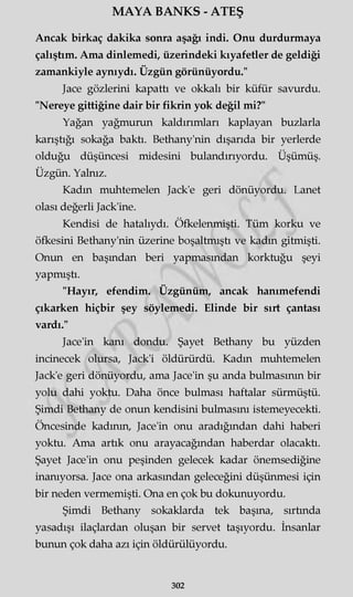 MAYA BANKS - ATEŞ
Ancak birkaç dakika sonra aşağı indi. Onu durdurmaya
çalıştım. Ama dinlemedi, üzerindeki kıyafetler de geldiği
zamankiyle aynıydı. Üzgün görünüyordu."
Jace gözlerini kapattı ve okkalı bir küfür savurdu.
"Nereye gittiğine dair bir fikrin yok değil mi?"
Yağan yağmurun kaldırımları kaplayan buzlarla
karıştığı sokağa baktı. Bethany'nin dışarıda bir yerlerde
olduğu düşüncesi midesini bulandırıyordu. Üşümüş.
Üzgün. Yalnız.
Kadın muhtemelen Jack'e geri dönüyordu. Lanet
olası değerli Jack'ine.
Kendisi de hatalıydı. Öfkelenmişti. Tüm korku ve
öfkesini Bethany'nin üzerine boşaltmıştı ve kadın gitmişti.
Onun en başından beri yapmasından korktuğu şeyi
yapmıştı.
"Hayır, efendim. Üzgünüm, ancak hanımefendi
çıkarken hiçbir şey söylemedi. Elinde bir sırt çantası
vardı."
Jace'in kanı dondu. Şayet Bethany bu yüzden
incinecek olursa, Jack'i öldürürdü. Kadın muhtemelen
Jack'e geri dönüyordu, ama Jace'in şu anda bulmasının bir
yolu dahi yoktu. Daha önce bulması haftalar sürmüştü.
Şimdi Bethany de onun kendisini bulmasını istemeyecekti.
Öncesinde kadının, Jace'in onu aradığından dahi haberi
yoktu. Ama artık onu arayacağından haberdar olacaktı.
Şayet Jace'in onu peşinden gelecek kadar önemsediğine
inanıyorsa. Jace ona arkasından geleceğini düşünmesi için
bir neden vermemişti. Ona en çok bu dokunuyordu.
Şimdi Bethany sokaklarda tek başına, sırtında
yasadışı ilaçlardan oluşan bir servet taşıyordu. İnsanlar
bunun çok daha azı için öldürülüyordu.
302
 