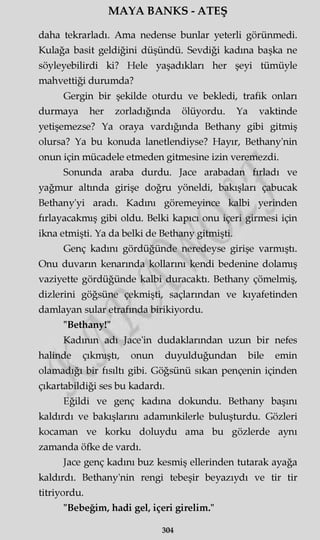 MAYA BANKS - ATEŞ
daha tekrarladı. Ama nedense bunlar yeterli görünmedi.
Kulağa basit geldiğini düşündü. Sevdiği kadına başka ne
söyleyebilirdi ki? Hele yaşadıkları her şeyi tümüyle
mahvettiği durumda?
Gergin bir şekilde oturdu ve bekledi, trafik onları
durmaya her zorladığında ölüyordu. Ya vaktinde
yetişemezse? Ya oraya vardığında Bethany gibi gitmiş
olursa? Ya bu konuda lanetlendiyse? Hayır, Bethany'nin
onun için mücadele etmeden gitmesine izin veremezdi.
Sonunda araba durdu. Jace arabadan fırladı ve
yağmur altında girişe doğru yöneldi, bakışları çabucak
Bethany'yi aradı. Kadını göremeyince kalbi yerinden
fırlayacakmış gibi oldu. Belki kapıcı onu içeri girmesi için
ikna etmişti. Ya da belki de Bethany gitmişti.
Genç kadını gördüğünde neredeyse girişe varmıştı.
Onu duvarın kenarında kollarını kendi bedenine dolamış
vaziyette gördüğünde kalbi duracaktı. Bethany çömelmiş,
dizlerini göğsüne çekmişti, saçlarından ve kıyafetinden
damlayan sular etrafında birikiyordu.
"Bethany!"
Kadının adı Jace'in dudaklarından uzun bir nefes
halinde çıkmıştı, onun duyulduğundan bile emin
olamadığı bir fısıltı gibi. Göğsünü sıkan pençenin içinden
çıkartabildiği ses bu kadardı.
Eğildi ve genç kadına dokundu. Bethany başını
kaldırdı ve bakışlarını adammkilerle buluşturdu. Gözleri
kocaman ve korku doluydu ama bu gözlerde aynı
zamanda öfke de vardı.
Jace genç kadını buz kesmiş ellerinden tutarak ayağa
kaldırdı. Bethany'nin rengi tebeşir beyazıydı ve tir tir
titriyordu.
"Bebeğim, hadi gel, içeri girelim."
304
 