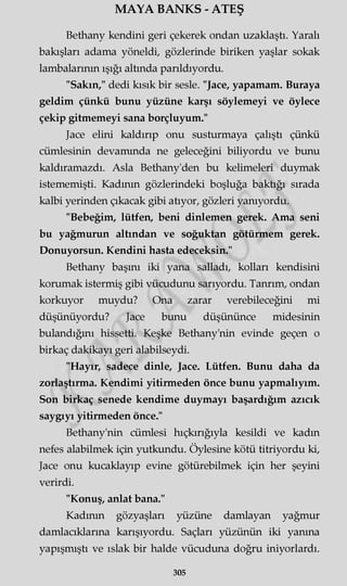 MAYA BANKS - ATEŞ
Bethany kendini geri çekerek ondan uzaklaştı. Yaralı
bakışları adama yöneldi, gözlerinde biriken yaşlar sokak
lambalarının ışığı altında parıldıyordu.
"Sakın," dedi kısık bir sesle. "Jace, yapamam. Buraya
geldim çünkü bunu yüzüne karşı söylemeyi ve öylece
çekip gitmemeyi sana borçluyum."
Jace elini kaldırıp onu susturmaya çalıştı çünkü
cümlesinin devamında ne geleceğini biliyordu ve bunu
kaldıramazdı. Asla Bethany'den bu kelimeleri duymak
istememişti. Kadının gözlerindeki boşluğa baktığı sırada
kalbi yerinden çıkacak gibi atıyor, gözleri yanıyordu.
"Bebeğim, lütfen, beni dinlemen gerek. Ama seni
bu yağmurun altından ve soğuktan götürmem gerek.
Donuyorsun. Kendini hasta edeceksin."
Bethany başını iki yana salladı, kolları kendisini
korumak istermiş gibi vücudunu sarıyordu. Tanrım, ondan
korkuyor muydu? Ona zarar verebileceğini mi
düşünüyordu? Jace bunu düşününce midesinin
bulandığını hissetti. Keşke Bethany'nin evinde geçen o
birkaç dakikayı geri alabilseydi.
"Hayır, sadece dinle, Jace. Lütfen. Bunu daha da
zorlaştırma. Kendimi yitirmeden önce bunu yapmalıyım.
Son birkaç senede kendime duymayı başardığım azıcık
saygıyı yitirmeden önce."
Bethany'nin cümlesi hıçkırığıyla kesildi ve kadın
nefes alabilmek için yutkundu. Öylesine kötü titriyordu ki,
Jace onu kucaklayıp evine götürebilmek için her şeyini
verirdi.
"Konuş, anlat bana."
Kadının gözyaşları yüzüne damlayan yağmur
damlacıklarına karışıyordu. Saçları yüzünün iki yanma
yapışmıştı ve ıslak bir halde vücuduna doğru iniyorlardı.
305
 