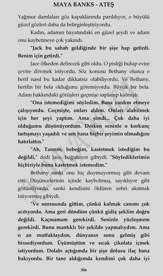 MAYA BANKS - ATEŞ
Yağmur damlaları göz kapaklarında parıldıyor, o büyülü
güzel gözleri daha da belirginleştiriyordu.
Kadın, adamın hayatındaki en güzel şeydi ve adam
onu kaybetmeye çok yakındı.
"Jack bu sabah geldiğinde bir şişe hap getirdi.
Benim için getirdi."
Jace öfkeden delirecek gibi oldu. O pisliği bulup evire
çevire dövmek istiyordu. Söz konusu Bethany olunca o
herif nasıl bu kadar dikkatsiz olabiliyordu. Ve Bethany,
herifin bir bela olduğunu göremiyordu. Büyük bir bela.
Adam hakkındaki görüşleri geçmişe saplanıp kalmıştı.
"Ona istemediğimi söyledim. Bana yardım etmeye
çalışıyordu. Geçmişte, onları aldım. Onları alabilmek
için her şeyi yaptım. Ama şimdi... Çok daha iyi
olduğumu düşünüyordum. Derken seninle o korkunç
tartışmayı yaşadık ve sen bana hiçbir şeyimin olmadığını
hatırlattın."
"Ah, Tanrım, bebeğim, kastetmek istediğim bu
değildi," dedi Jace, boğuluyor gibiydi. "Söylediklerimin
hiçbiriyle bunu kastetmek istemedim."
Bethany sanki onu hiç duymuyormuş gibi devam
etti. Düşüncelerinin içinde kaybolmuş, sayıklıyor gibi
görünüyordu, sanki kendisini öldüren zehri akıtmak
istiyormuş gibiydi.
"Ve sonrasında gittim, çünkü kalmak canımı çok
acıtıyordu. Ama geri döndüm çünkü gidiş şeklim doğru
değildi. Kaçmamam gerekirdi. Seninle yüzleşmem
gerekirdi. Bunu mantıklı bir şekilde yapmalıydım. Ama
o an mutfaktaydım, dünyanın sonu gelmiş gibi
hissediyordum. Üşümüştüm ve sıcak çikolata içmek
istiyordum. Dolabı açtığımda bir şişe dolusu ilaç bana
bakıyordu. Bir tane aldığımda kendimi çok daha iyi
306
 
