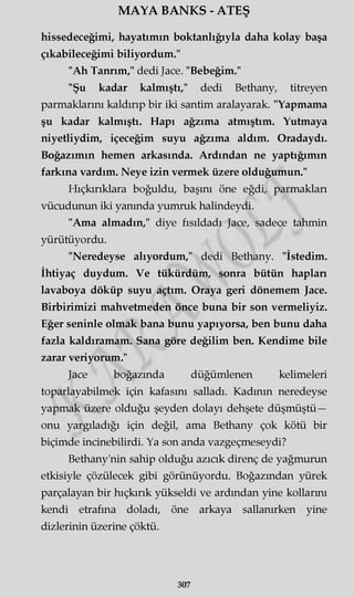 MAYA BANKS - ATEŞ
hissedeceğimi, hayatımın boktanlığıyla daha kolay başa
çıkabileceğimi biliyordum."
"Ah Tanrım," dedi Jace. "Bebeğim."
"Şu kadar kalmıştı," dedi Bethany, titreyen
parmaklarını kaldırıp bir iki santim aralayarak. "Yapmama
şu kadar kalmıştı. Hapı ağzıma atmıştım. Yutmaya
niyetliydim, içeceğim suyu ağzıma aldım. Oradaydı.
Boğazımın hemen arkasında. Ardından ne yaptığımın
farkına vardım. Neye izin vermek üzere olduğumun."
Hıçkırıklara boğuldu, başını öne eğdi, parmakları
vücudunun iki yanında yumruk halindeydi.
"Ama almadın," diye fısıldadı Jace, sadece tahmin
yürütüyordu.
"Neredeyse alıyordum," dedi Bethany. "İstedim.
İhtiyaç duydum. Ve tükürdüm, sonra bütün hapları
lavaboya döküp suyu açtım. Oraya geri dönemem Jace.
Birbirimizi mahvetmeden önce buna bir son vermeliyiz.
Eğer seninle olmak bana bunu yapıyorsa, ben bunu daha
fazla kaldıramam. Sana göre değilim ben. Kendime bile
zarar veriyorum."
Jace boğazında düğümlenen kelimeleri
toparlayabilmek için kafasını salladı. Kadının neredeyse
yapmak üzere olduğu şeyden dolayı dehşete düşmüştü—
onu yargıladığı için değil, ama Bethany çok kötü bir
biçimde incinebilirdi. Ya son anda vazgeçmeseydi?
Bethany'nin sahip olduğu azıcık direnç de yağmurun
etkisiyle çözülecek gibi görünüyordu. Boğazından yürek
parçalayan bir hıçkırık yükseldi ve ardından yine kollarını
kendi etrafına doladı, öne arkaya sallanırken yine
dizlerinin üzerine çöktü.
307
 