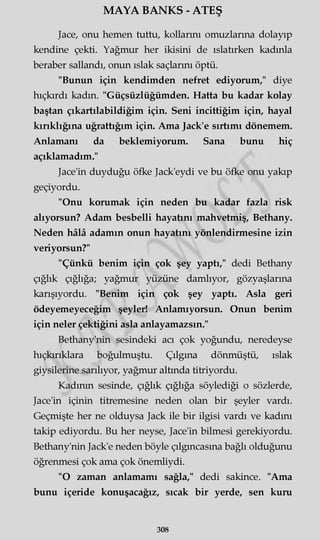 MAYA BANKS - ATEŞ
Jace, onu hemen tuttu, kollarını omuzlarına dolayıp
kendine çekti. Yağmur her ikisini de ıslatırken kadınla
beraber sallandı, onun ıslak saçlarını öptü.
"Bunun için kendimden nefret ediyorum," diye
hıçkırdı kadın. "Güçsüzlüğümden. Hatta bu kadar kolay
baştan çıkartılabildiğim için. Seni incittiğim için, hayal
kırıklığına uğrattığım için. Ama Jack'e sırtımı dönemem.
Anlamanı da beklemiyorum. Sana bunu hiç
açıklamadım."
Jace'in duyduğu öfke Jack'eydi ve bu öfke onu yakıp
geçiyordu.
"Onu korumak için neden bu kadar fazla risk
alıyorsun? Adam besbelli hayatını mahvetmiş, Bethany.
Neden hâlâ adamın onun hayatını yönlendirmesine izin
veriyorsun?"
"Çünkü benim için çok şey yaptı," dedi Bethany
çığlık çığlığa; yağmur yüzüne damlıyor, gözyaşlarına
karışıyordu. "Benim için çok şey yaptı. Asla geri
ödeyemeyeceğim şeyler! Anlamıyorsun. Onun benim
için neler çektiğini asla anlayamazsın."
Bethany'nin sesindeki acı çok yoğundu, neredeyse
hıçkırıklara boğulmuştu. Çılgına dönmüştü, ıslak
giysilerine sarılıyor, yağmur altında titriyordu.
Kadının sesinde, çığlık çığlığa söylediği o sözlerde,
Jace'in içinin titremesine neden olan bir şeyler vardı.
Geçmişte her ne olduysa Jack ile bir ilgisi vardı ve kadını
takip ediyordu. Bu her neyse, Jace'in bilmesi gerekiyordu.
Bethany'nin Jack'e neden böyle çılgıncasına bağlı olduğunu
öğrenmesi çok ama çok önemliydi.
"O zaman anlamamı sağla," dedi sakince. "Ama
bunu içeride konuşacağız, sıcak bir yerde, sen kuru
308
 