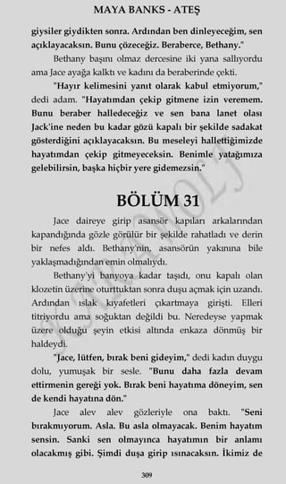 MAYA BANKS - ATEŞ
giysiler giydikten sonra. Ardından ben dinleyeceğim, sen
açıklayacaksın. Bunu çözeceğiz. Beraberce, Bethany."
Bethany başını olmaz dercesine iki yana sallıyordu
ama Jace ayağa kalktı ve kadını da beraberinde çekti.
"Hayır kelimesini yanıt olarak kabul etmiyorum,"
dedi adam. "Hayatımdan çekip gitmene izin veremem.
Bunu beraber halledeceğiz ve sen bana lanet olası
Jack'ine neden bu kadar gözü kapalı bir şekilde sadakat
gösterdiğini açıklayacaksın. Bu meseleyi hallettiğimizde
hayatımdan çekip gitmeyeceksin. Benimle yatağımıza
gelebilirsin, başka hiçbir yere gidemezsin."
BÖLÜM 31
Jace daireye girip asansör kapıları arkalarından
kapandığında gözle görülür bir şekilde rahatladı ve derin
bir nefes aldı. Bethany'nin, asansörün yakınma bile
yaklaşmadığından emin olmalıydı.
Bethany'yi banyoya kadar taşıdı, onu kapalı olan
klozetin üzerine oturttuktan sonra duşu açmak için uzandı.
Ardından ıslak kıyafetleri çıkartmaya girişti. Elleri
titriyordu ama soğuktan değildi bu. Neredeyse yapmak
üzere olduğu şeyin etkisi altında enkaza dönmüş bir
haldeydi.
"Jace, lütfen, bırak beni gideyim," dedi kadın duygu
dolu, yumuşak bir sesle. "Bunu daha fazla devam
ettirmenin gereği yok. Bırak beni hayatıma döneyim, sen
de kendi hayatına dön."
Jace alev alev gözleriyle ona baktı. "Seni
bırakmıyorum. Asla. Bu asla olmayacak. Benim hayatım
sensin. Sanki sen olmayınca hayatımın bir anlamı
olacakmış gibi. Şimdi duşa girip ısınacaksın. İkimiz de
309
 