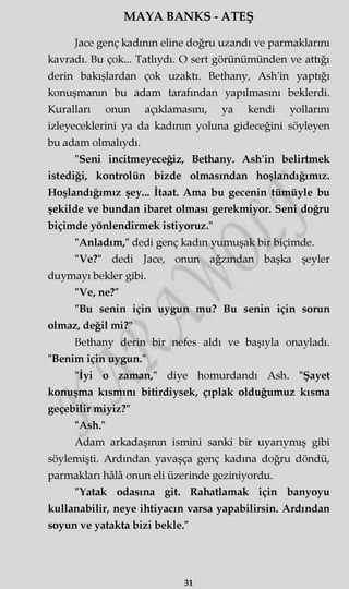 MAYA BANKS - ATEŞ
Jace genç kadının eline doğru uzandı ve parmaklarını
kavradı. Bu çok... Tatlıydı. O sert görünümünden ve attığı
derin bakışlardan çok uzaktı. Bethany, Ash'in yaptığı
konuşmanın bu adam tarafından yapılmasını beklerdi.
Kuralları onun açıklamasını, ya kendi yollarını
izleyeceklerini ya da kadının yoluna gideceğini söyleyen
bu adam olmalıydı.
"Seni incitmeyeceğiz, Bethany. Ash'in belirtmek
istediği, kontrolün bizde olmasından hoşlandığımız.
Hoşlandığımız şey... İtaat. Ama bu gecenin tümüyle bu
şekilde ve bundan ibaret olması gerekmiyor. Seni doğru
biçimde yönlendirmek istiyoruz."
"Anladım," dedi genç kadın yumuşak bir biçimde.
"Ve?" dedi Jace, onun ağzından başka şeyler
duymayı bekler gibi.
"Ve, ne?"
"Bu senin için uygun mu? Bu senin için sorun
olmaz, değil mi?"
Bethany derin bir nefes aldı ve başıyla onayladı.
"Benim için uygun."
"İyi o zaman," diye homurdandı Ash. "Şayet
konuşma kısmını bitirdiysek, çıplak olduğumuz kısma
geçebilir miyiz?"
"Ash."
Adam arkadaşının ismini sanki bir uyarıymış gibi
söylemişti. Ardından yavaşça genç kadına doğru döndü,
parmakları hâlâ onun eli üzerinde geziniyordu.
"Yatak odasına git. Rahatlamak için banyoyu
kullanabilir, neye ihtiyacın varsa yapabilirsin. Ardından
soyun ve yatakta bizi bekle."
31
 