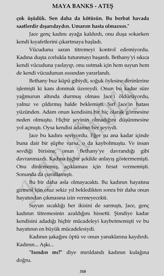 MAYA BANKS - ATEŞ
çok üşüdük. Sen daha da kötüsün. Bu berbat havada
saatlerdir dışarıdaydın. Umarım hasta olmazsın."
Jace genç kadını ayağa kaldırdı, onu duşa sokarken
kendi kıyafetlerini çıkartmaya başladı.
Vücudunu saran titremeyi kontrol edemiyordu.
Kadına duşta zorlukla tutunmayı başardı. Bethany'yi sıkıca
kendi vücuduna yaslayıp, onu ısıtmak için hem suyun hem
de kendi vücudunun ısısından yararlandı.
Bethany buz küpü gibiydi, soğuk öylesine derinlerine
işlemişti ki kanı donmak üzereydi. Onun bu kadar süre
yağmurun altında durmuş olması Jace'i öldürüyordu,
yalnız ve çıldırmış halde beklemişti. Sırf Jace'in hatası
yüzünden. Adam onun kendisini bir hiç olarak görmesine
neden olmuştu. Hiçbir şeyinin olmadığını düşünmesine
yol açmıştı. Oysa kendisi adamm her şeyiydi.
Jace bu kadını seviyordu. Eğer şu ana kadar içinde
buna dair bir şüphe varsa, o da kaybolmuştu. Ve insan
sevdiği birisine, onun Bethany'ye davrandığı gibi
davranmazdı. Kadma hiçbir şekilde anlayış göstermemişti.
Onu dinlememiş, açıklaması için fırsat vermemişti.
Sonunda da çuvallamıştı.
Bu bir daha asla olmayacaktı. Bu kadının hayatına
girmesi için otuz sekiz yıl bekledikten sonra bir daha onun
hayatından çıkmasına izin vermeyecekti.
Suyun sıcaklığı her ikisini de sarmıştı, Jace, genç
kadının titremesinin azaldığını hissetti. Şimdiye kadar
kendisini adadığı hiçbir mücadeleyi kaybetmemişti ve bu
hayatının en büyük mücadelesiydi.
Kadının şakağını öptü ve onun yanaklarına kaydırdı.
Kadının... Aşkı...
"Isındın mı?" diye mırıldandı kadının kulağına
doğru.
310
 