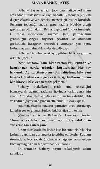 MAYA BANKS - ATEŞ
Bethany başını salladı. Jace onu hafifçe kollarının
arasından uzaklaştırdı ve suyu kapattı. Bethany'yi çabucak
duştan çıkardı ve yeniden üşümemesi için hızlıca kuruladı.
Saçlarını topladığı sırada, genç kadına Noel'de aldığı
gerdanlığa gözü takıldı. Bethany gerdanlığı çıkartmamıştı.
O kadar incinmesine rağmen. Jace, parmaklarını
gerdanlığın çizgisi boyunca gezdirdi ve ardından
gerdanlıkla kulağının arasındaki yumuşak yeri öptü,
kadının nabzını dudaklarında hissediyordu.
Bethany bir adım uzaklaştı, gözleri hâlâ yorgun ve
ürkekti. "Jace..."
"Şşşt, Bethany. Bana biraz zaman ver. Isınman ve
kurulanman gerek, ardından konuşacağız. Her şey
hakkında. Ayrıca gitmiyorsun. Bunu düşünme bile. Seni
burada tutabilmek için gerekirse yatağa bağlarım, bunun
için birazcık bile vicdan azabı çekmem."
Bethany dudaklarını ısırdı ama sessizliğini
bozmayarak, adamm saçlarını havluyla toplamasına izin
verdi. Ardından Jace kapıda asılı duran bir sabahlığı aldı
ve kadının giymesine yardım etti, önünü sıkıca kapattı.
Adamm, oturma odasına gitmeden önce kurulanıp,
kuru bir şeyler giymesi birkaç dakika bile sürmemişti.
Şömineyi yaktı ve Bethany'yi kanepeye oturttu.
"Bana, sıcak çikolata hazırlamam için birkaç dakika izin
ver, ardından döneceğim."
Bir an duraksadı. Bu kadar kısa bir süre için bile olsa
kadının yanından ayrılmakta tereddüt ediyordu. Kadının
üzerinde sadece sabahlığı olmasına rağmen, onun evden
kaçmayacağına dair bir güvence bekliyordu.
En sonunda Bethany başını salladığında adam
rahatladı.
311
 