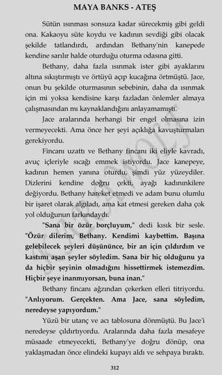 MAYA BANKS - ATEŞ
Sütün ısınması sonsuza kadar sürecekmiş gibi geldi
ona. Kakaoyu süte koydu ve kadının sevdiği gibi olacak
şekilde tatlandırdı, ardından Bethany'nin kanepede
kendine sarılır halde oturduğu oturma odasına gitti.
Bethany, daha fazla ısınmak ister gibi ayaklarını
altına sıkıştırmıştı ve örtüyü açıp kucağına örtmüştü. Jace,
onun bu şekilde oturmasının sebebinin, daha da ısınmak
için mi yoksa kendisine karşı fazladan önlemler almaya
çalışmasından mı kaynaklandığını anlayamamıştı.
Jace aralarında herhangi bir engel olmasına izin
vermeyecekti. Ama önce her şeyi açıklığa kavuşturmaları
gerekiyordu.
Fincanı uzattı ve Bethany fincanı iki eliyle kavradı,
avuç içleriyle sıcağı emmek istiyordu. Jace kanepeye,
kadının hemen yanma oturdu, şimdi yüz yüzeydiler.
Dizlerini kendine doğru çekti, ayağı kadmmkilere
değiyordu. Bethany hareket etmedi ve adam bunu olumlu
bir işaret olarak algıladı, ama kat etmesi gereken daha çok
yol olduğunun farkındaydı.
"Sana bir özür borçluyum," dedi kısık bir sesle.
"Özür dilerim, Bethany. Kendimi kaybettim. Başına
gelebilecek şeyleri düşününce, bir an için çıldırdım ve
kastımı aşan şeyler söyledim. Sana bir hiç olduğunu ya
da hiçbir şeyinin olmadığını hissettirmek istemezdim.
Hiçbir şeye inanmıyorsan, buna inan."
Bethany fincanı ağzından çekerken elleri titriyordu.
"Anlıyorum. Gerçekten. Ama Jace, sana söyledim,
neredeyse yapıyordum."
Yüzü bir utanç ve acı tablosuna dönmüştü. Bu Jace'i
neredeyse çıldırtıyordu. Aralarında daha fazla mesafeye
müsaade etmeyecekti, Bethany'ye doğru dönüp, ona
yaklaşmadan önce elindeki kupayı aldı ve sehpaya bıraktı.
312
 