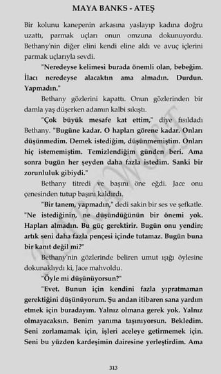 MAYA BANKS - ATEŞ
Bir kolunu kanepenin arkasına yaslayıp kadına doğru
uzattı, parmak uçları onun omzuna dokunuyordu.
Bethany'nin diğer elini kendi eline aldı ve avuç içlerini
parmak uçlarıyla sevdi.
"Neredeyse kelimesi burada önemli olan, bebeğim.
İlacı neredeyse alacaktın ama almadın. Durdun.
Yapmadın."
Bethany gözlerini kapattı. Onun gözlerinden bir
damla yaş düşerken adamm kalbi sıkıştı.
"Çok büyük mesafe kat ettim," diye fısıldadı
Bethany. "Bugüne kadar. O hapları görene kadar. Onları
düşünmedim. Demek istediğim, düşünmemiştim. Onları
hiç istememiştim. Temizlendiğim günden beri. Ama
sonra bugün her şeyden daha fazla istedim. Sanki bir
zorunluluk gibiydi."
Bethany titredi ve başını öne eğdi. Jace onu
çenesinden tutup başını kaldırdı.
"Bir tanem, yapmadın," dedi sakin bir ses ve şefkatle.
"Ne istediğinin, ne düşündüğünün bir önemi yok.
Hapları almadın. Bu güç gerektirir. Bugün onu yendin;
artık seni daha fazla pençesi içinde tutamaz. Bugün buna
bir kanıt değil mi?"
Bethany'nin gözlerinde beliren umut ışığı öylesine
dokunaklıydı ki, Jace mahvoldu.
"Öyle mi düşünüyorsun?"
"Evet. Bunun için kendini fazla yıpratmaman
gerektiğini düşünüyorum. Şu andan itibaren sana yardım
etmek için buradayım. Yalnız olmana gerek yok. Yalnız
olmayacaksın. Benim yanıma taşınıyorsun. Bekledim.
Seni zorlamamak için, işleri aceleye getirmemek için.
Seni bu yüzden kardeşimin dairesine yerleştirdim. Ama
313
 