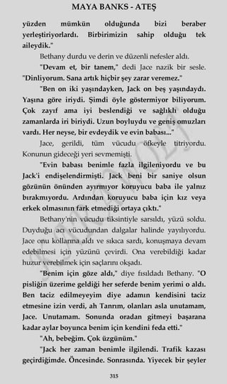MAYA BANKS - ATEŞ
yüzden mümkün olduğunda bizi beraber
yerleştiriyorlardı. Birbirimizin sahip olduğu tek
aileydik."
Bethany durdu ve derin ve düzenli nefesler aldı.
"Devam et, bir tanem," dedi Jace nazik bir sesle.
"Dinliyorum. Sana artık hiçbir şey zarar veremez."
"Ben on iki yaşındayken, Jack on beş yaşındaydı.
Yaşına göre iriydi. Şimdi öyle göstermiyor biliyorum.
Çok zayıf ama iyi beslendiği ve sağlıklı olduğu
zamanlarda iri biriydi. Uzun boyluydu ve geniş omuzları
vardı. Her neyse, bir evdeydik ve evin babası..."
Jace, gerildi, tüm vücudu öfkeyle titriyordu.
Konunun gideceği yeri sevmemişti.
"Evin babası benimle fazla ilgileniyordu ve bu
Jack'i endişelendirmişti. Jack beni bir saniye olsun
gözünün önünden ayırmıyor koruyucu baba ile yalnız
bırakmıyordu. Ardından koruyucu baba için kız veya
erkek olmasının fark etmediği ortaya çıktı."
Bethany'nin vücudu tiksintiyle sarsıldı, yüzü soldu.
Duyduğu acı vücudundan dalgalar halinde yayılıyordu.
Jace onu kollarına aldı ve sıkıca sardı, konuşmaya devam
edebilmesi için yüzünü çevirdi. Ona verebildiği kadar
huzur verebilmek için saçlarını okşadı.
"Benim için göze aldı," diye fısıldadı Bethany. "O
pisliğin üzerime geldiği her seferde benim yerimi o aldı.
Ben taciz edilmeyeyim diye adamın kendisini taciz
etmesine izin verdi, ah Tanrım, olanları asla unutamam,
Jace. Unutamam. Sonunda oradan gitmeyi başarana
kadar aylar boyunca benim için kendini feda etti."
"Ah, bebeğim. Çok üzgünüm."
"Jack her zaman benimle ilgilendi. Trafik kazası
geçirdiğimde. Öncesinde. Sonrasında. Yiyecek bir şeyler
315
 