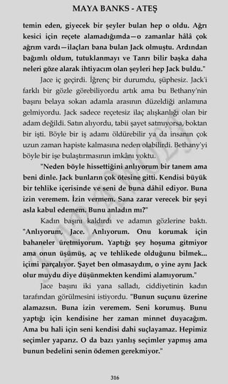 MAYA BANKS - ATEŞ
temin eden, giyecek bir şeyler bulan hep o oldu. Ağrı
kesici için reçete alamadığımda—o zamanlar hâlâ çok
ağrım vardı—ilaçları bana bulan Jack olmuştu. Ardından
bağımlı oldum, tutuklanmayı ve Tanrı bilir başka daha
neleri göze alarak ihtiyacım olan şeyleri hep Jack buldu."
Jace iç geçirdi. İğrenç bir durumdu, şüphesiz. Jack'i
farklı bir gözle görebiliyordu artık ama bu Bethany'nin
başını belaya sokan adamla arasının düzeldiği anlamına
gelmiyordu. Jack sadece reçetesiz ilaç alışkanlığı olan bir
adam değildi. Satın alıyordu, tabii şayet satmıyorsa, boktan
bir işti. Böyle bir iş adamı öldürebilir ya da insanın çok
uzun zaman hapiste kalmasına neden olabilirdi. Bethany'yi
böyle bir işe bulaştırmasının imkânı yoktu.
"Neden böyle hissettiğini anlıyorum bir tanem ama
beni dinle. Jack bunların çok ötesine gitti. Kendisi büyük
bir tehlike içerisinde ve seni de buna dâhil ediyor. Buna
izin veremem. İzin vermem. Sana zarar verecek bir şeyi
asla kabul edemem. Bunu anladın mı?"
Kadın başını kaldırdı ve adamm gözlerine baktı.
"Anlıyorum, Jace. Anlıyorum. Onu korumak için
bahaneler üretmiyorum. Yaptığı şey hoşuma gitmiyor
ama onun üşümüş, aç ve tehlikede olduğunu bilmek...
içimi parçalıyor. Şayet ben olmasaydım, o yine aynı Jack
olur muydu diye düşünmekten kendimi alamıyorum."
Jace başını iki yana salladı, ciddiyetinin kadın
tarafından görülmesini istiyordu. "Bunun suçunu üzerine
alamazsın. Buna izin veremem. Seni korumuş. Bunu
yaptığı için kendisine her zaman minnet duyacağım.
Ama bu hali için seni kendisi dahi suçlayamaz. Hepimiz
seçimler yaparız. O da bazı yanlış seçimler yapmış ama
bunun bedelini senin ödemen gerekmiyor."
316
 