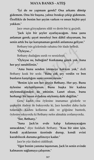 MAYA BANKS - ATEŞ
"İyi de ne yapmam gerek? Ona arkamı dönüp
gidemem. Onu bir başına, yalnız bırakıp çekip gidemem.
Özellikle de benim her şeyim varken ve onun hiçbir şeyi
yokken."
Jace onun gözyaşlarını sildi ve derin bir iç geçirdi.
"Jack için bir şeyler ayarlayacağım. Ama şunu
anlaman gerek; şayet meseleyi ben dâhil oluyorsam, bu
senin artık bu işe karışmaman gerekli anlamına geliyor."
Bethany'nin gözlerinde rahatsız bir ifade belirdi.
"Öyleyse..."
Bethany dudağını ısırdı ve sessizleşti.
"Öyleyse ne, bebeğim? Korkmana gerek yok, bana
her şeyi sorabilirsin."
"Ama bunu senden istemeye hakkım yok," dedi
Bethany kısık bir sesle. "Bana çok şey verdin ve ben
bunların karşılığını sana veremiyorum."
"Benim için sen her şeysin Bethany. Her şey. Bunu
öylesine söylemiyorum. Bunu başka bir kadına
söylemediğimden de eminim. Lanet olsun, bunu
herhangi bir insan evladına söylemiş dahi değilim."
Genç kadın ona öylesine inanamaz gözlerle ve
şaşkınlık ifadesi ile bakıyordu ki, Jace kendini daha fazla
tutamadı. Kadını kollarına aldı ve göğsüne bastırdı,
öylesine sıkıyordu ki Bethany nefes almakta zorlanıyordu.
"Sor, Bethany."
"Sana Jack'in evde kalıp kalamayacağını
soracaktım," diye fısıldadı Bethany. "Kısa bir süre için.
Kendi ayaklarının üzerinde durup, kendi evini
kurabilecek duruma gelinceye kadar."
Jace'in yüz ifadesi ciddileşti.
"Eğer benim yanıma taşınırsan, Jack'in senin evinde
kalmasını sağlamaya çalışırım."
317
 