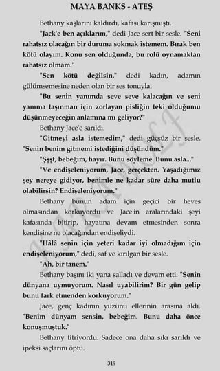 MAYA BANKS - ATEŞ
Bethany kaşlarım kaldırdı, kafası karışmıştı.
"Jack'e ben açıklarım," dedi Jace sert bir sesle. "Seni
rahatsız olacağın bir duruma sokmak istemem. Bırak ben
kötü olayım. Konu sen olduğunda, bu rolü oynamaktan
rahatsız olmam."
"Sen kötü değilsin," dedi kadın, adamm
gülümsemesine neden olan bir ses tonuyla.
"Bu senin yanımda seve seve kalacağın ve seni
yanıma taşınman için zorlayan pisliğin teki olduğumu
düşünmeyeceğin anlamına mı geliyor?"
Bethany Jace'e sarıldı.
"Gitmeyi asla istemedim," dedi güçsüz bir sesle.
"Senin benim gitmemi istediğini düşündüm."
"Şşşt, bebeğim, hayır. Bunu söyleme. Bunu asla..."
"Ve endişeleniyorum, Jace, gerçekten. Yaşadığımız
şey nereye gidiyor, benimle ne kadar süre daha mutlu
olabilirsin? Endişeleniyorum."
Bethany bunun adam için geçici bir heves
olmasından korkuyordu ve Jace'in aralarındaki şeyi
kafasında bitirip, hayatına devam etmesinden sonra
kendisine ne olacağından endişeliydi.
"Hâlâ senin için yeteri kadar iyi olmadığım için
endişeleniyorum," dedi, saf ve kırılgan bir sesle.
"Ah, bir tanem."
Bethany başını iki yana salladı ve devam etti. "Senin
dünyana uymuyorum. Nasıl uyabilirim? Bir gün gelip
bunu fark etmenden korkuyorum."
Jace, genç kadının yüzünü ellerinin arasına aldı.
"Benim dünyam sensin, bebeğim. Bunu daha önce
konuşmuştuk."
Bethany titriyordu. Sadece ona daha sıkı sarıldı ve
ipeksi saçlarını öptü.
319
 
