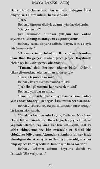 MAYA BANKS - ATEŞ
Daha dürüst olamazdım. Ben şeninim, bebeğim. İtiraf
ediyorum. Kalbim ruhum, hepsi sana ait."
"Jace."
Bethany titreyen elleriyle adamın yüzüne dokundu.
"Gerçekten mi?"
Jace gülümsedi "Bunları yattığım her kadına
söyleme alışkanlığım olduğunu düşünmüyorum."
Bethany başını iki yana salladı. "Hayır. Ben de öyle
düşünmemiştim."
"O zaman inan, bebeğim. Bana güven. Kendine
inan. Bize. Bu gerçek. Olabildiğince gerçek. Hayatımda
hiçbir şey bu kadar gerçek olmamıştı."
"Tamam," dedi Bethany, adamın bütün tüylerini
diken diken eden, nefesi andıran sakin sesiyle.
"Buraya taşınacak mısın?"
Bethany başını evet anlamında salladı.
"Jack ile ilgilenmeme izin verecek misin?"
Bethany yine başını salladı.
"Bana bütünüyle itaat etmeye hazır mısın? Sadece
yatak odasında değil, bebeğim. İlişkimizin her alanında."
Bethany üçüncü kez başını sallamadan önce belirgin
bir kararsızlık yaşadı.
"Bir daha benden asla kaçma, Bethany. Ne olursa
olsun, kal ve mücadele et. Bana bağır, bir şeyler fırlat, ne
yapmak istersen yap ama benden uzaklaşma. Kal ve
sahip olduğumuz şey için mücadele et. Sinirli biri
olduğumu biliyorsun. Ağzımdan çıkanların bir şey ifade
etmediğini de. Ama işler sertleşmeye başladığında pes
edip, öylece kaçmayacaksın. Bunun için bana söz ver."
Bethany kollarını adamın boynuna doladı ve
fısıldadı. "Söz veriyorum."
321
 