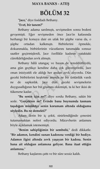 MAYA BANKS - ATEŞ
BÖLÜM 32
"Jace," diye fısıldadı Bethany.
"Evet, bir tanem?"
Bethany adama sarılmıştı, sevişmeden sonra bedeni
gevşemişti. Eğer sevişmeden önce Jace'in kafasında
herhangi bir konuya dair en ufak bir şüphe varsa da, o
şüphe ortadan kalkmıştı. Birbirlerini öpmekle,
dokunmakla, birbirlerinin vücutlarını tanımakla sonsuz
saatler geçirmişlerdi, Jace özellikle kadının yataktaki
cüretkârlığından zevk almıştı.
Bethany hâlâ utangaç ve bazen de tereddütlüydü,
ama gün geçtikçe kendine daha çok güveniyordu, Jace
onun inisiyatifi ele aldığı her andan zevk alıyordu. Dün
geceki birbirlerini keşfetme anında ne bir üstünlük vardı
ne de sapkınlık. Jace dün geceki sevişmelerin
duygusallığının her bir gramını eklemişti, ta ki her ikisi de
tükenene kadar.
"Bu senin için ne?" diye sordu Bethany, sakin bir
sesle. "Gerçekten ne? Evinde bana boynumda tasmanı
taşıdığım müddetçe senin korumam altında olduğumu
söyledin. Bu ne demekti?"
Adam derin bir iç çekti, sinirlendiğinde çenesini
tutamamaktan nefret ediyordu. Mücevherin anlamını
böyle açıklamak istememişti.
"Benim sahipliğimin bir sembolü," dedi dikkatle.
"Bir adamın, kendini sunan kadınına verdiği bir hediye.
Adamın ilgisi altında zevk yaşayan bir kadına. Senin
bana ait olduğun anlamına geliyor. Bana itaat ettiğin
anlamına."
Bethany kaşlarını çattı ve bir süre sessiz kaldı.
322
 