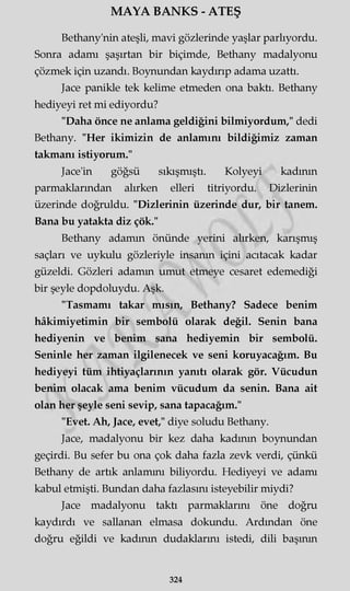 MAYA BANKS - ATEŞ
Bethany'nin ateşli, mavi gözlerinde yaşlar parlıyordu.
Sonra adamı şaşırtan bir biçimde, Bethany madalyonu
çözmek için uzandı. Boynundan kaydırıp adama uzattı.
Jace panikle tek kelime etmeden ona baktı. Bethany
hediyeyi ret mi ediyordu?
"Daha önce ne anlama geldiğini bilmiyordum," dedi
Bethany. "Her ikimizin de anlamını bildiğimiz zaman
takmanı istiyorum."
Jace'in göğsü sıkışmıştı. Kolyeyi kadının
parmaklarından alırken elleri titriyordu. Dizlerinin
üzerinde doğruldu. "Dizlerinin üzerinde dur, bir tanem.
Bana bu yatakta diz çök."
Bethany adamın önünde yerini alırken, karışmış
saçları ve uykulu gözleriyle insanın içini acıtacak kadar
güzeldi. Gözleri adamın umut etmeye cesaret edemediği
bir şeyle dopdoluydu. Aşk.
"Tasmamı takar mısın, Bethany? Sadece benim
hâkimiyetimin bir sembolü olarak değil. Senin bana
hediyenin ve benim sana hediyemin bir sembolü.
Seninle her zaman ilgilenecek ve seni koruyacağım. Bu
hediyeyi tüm ihtiyaçlarının yanıtı olarak gör. Vücudun
benim olacak ama benim vücudum da senin. Bana ait
olan her şeyle seni sevip, sana tapacağım."
"Evet. Ah, Jace, evet," diye soludu Bethany.
Jace, madalyonu bir kez daha kadının boynundan
geçirdi. Bu sefer bu ona çok daha fazla zevk verdi, çünkü
Bethany de artık anlamını biliyordu. Hediyeyi ve adamı
kabul etmişti. Bundan daha fazlasını isteyebilir miydi?
Jace madalyonu taktı parmaklarını öne doğru
kaydırdı ve sallanan elmasa dokundu. Ardından öne
doğru eğildi ve kadının dudaklarını istedi, dili başının
324
 