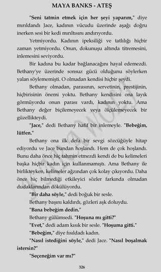 MAYA BANKS - ATEŞ
"Seni tatmin etmek için her şeyi yaparım," diye
mırıldandı Jace, kadının vücudu üzerinde aşağı doğru
inerken sesi bir kedi mırıltısını andırıyordu.
Yetmiyordu. Kadının ipeksiliği ve tatlılığı hiçbir
zaman yetmiyordu. Onun, dokunuşu altında titremesini,
inlemesini seviyordu.
Bir kadına bu kadar bağlanacağını hayal edemezdi.
Bethany'ye üzerinde sonsuz gücü olduğunu söylerken
yalan söylememişti. O olmadan kendisi hiçbir şeydi.
Bethany olmadan, parasının, servetinin, prestijinin,
hiçbirisinin önemi yoktu. Bethany kendisini ona layık
görmüyordu onun parası vardı, kadının yoktu. Ama
Bethany değer biçilemeyecek veya ölçülemeyecek bir
güzellikteydi.
"Jace," dedi Bethany hafif bir inlemeyle. "Bebeğim,
lütfen."
Bethany ona ilk defa bir sevgi sözcüğüyle hitap
ediyordu ve Jace bundan hoşlandı. Hem de çok hoşlandı.
Bunu daha önce hiç tahmin etmezdi kendi de bu kelimeleri
başka hiçbir kadın için kullanmamıştı. Ama Bethany ile
birlikteyken, kelimeler ağzından çok kolay çıkıyordu. Daha
önce hiç bilmediği etkileyici sözler farkında olmadan
dudaklarından dökülüyordu.
"Bir daha söyle," dedi boğuk bir sesle.
Bethany başını kaldırdı, gözleri aşk doluydu.
"Bana bebeğim dedin."
Bethany gülümsedi. "Hoşuna mı gitti?"
"Evet," dedi adam kısık bir sesle. "Hoşuma gitti."
"Bebeğim," diye fısıldadı kadın.
"Nasıl istediğini söyle," dedi Jace. "Nasıl boşalmak
istersin?"
"Seçeneğim var mı?"
326
 
