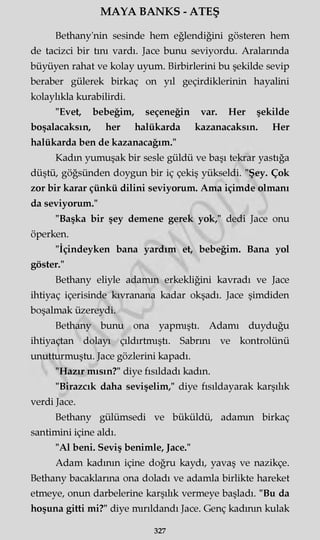MAYA BANKS - ATEŞ
Bethany'nin sesinde hem eğlendiğini gösteren hem
de tacizci bir tını vardı. Jace bunu seviyordu. Aralarında
büyüyen rahat ve kolay uyum. Birbirlerini bu şekilde sevip
beraber gülerek birkaç on yıl geçirdiklerinin hayalini
kolaylıkla kurabilirdi.
"Evet, bebeğim, seçeneğin var. Her şekilde
boşalacaksın, her halükarda kazanacaksın. Her
halükarda ben de kazanacağım."
Kadın yumuşak bir sesle güldü ve başı tekrar yastığa
düştü, göğsünden doygun bir iç çekiş yükseldi. "Şey. Çok
zor bir karar çünkü dilini seviyorum. Ama içimde olmanı
da seviyorum."
"Başka bir şey demene gerek yok," dedi Jace onu
öperken.
"İçindeyken bana yardım et, bebeğim. Bana yol
göster."
Bethany eliyle adamın erkekliğini kavradı ve Jace
ihtiyaç içerisinde kıvranana kadar okşadı. Jace şimdiden
boşalmak üzereydi.
Bethany bunu ona yapmıştı. Adamı duyduğu
ihtiyaçtan dolayı çıldırtmıştı. Sabrını ve kontrolünü
unutturmuştu. Jace gözlerini kapadı.
"Hazır mısın?" diye fısıldadı kadın.
"Birazcık daha sevişelim," diye fısıldayarak karşılık
verdi Jace.
Bethany gülümsedi ve büküldü, adamın birkaç
santimini içine aldı.
"Al beni. Seviş benimle, Jace."
Adam kadının içine doğru kaydı, yavaş ve nazikçe.
Bethany bacaklarına ona doladı ve adamla birlikte hareket
etmeye, onun darbelerine karşılık vermeye başladı. "Bu da
hoşuna gitti mi?" diye mırıldandı Jace. Genç kadının kulak
327
 