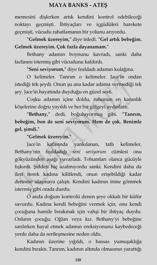 MAYA BANKS - ATEŞ
memesini dişlerken artık kendini kontrol edebileceği
noktayı geçmişti. İhtiyaçları ve içgüdüleri harekete
geçmişti, vücudu rahatlamanın bir yolunu arıyordu.
"Gelmek üzereyim," diye inledi. "Gel artık bebeğim.
Gelmek üzereyim. Çok fazla dayanamam."
Bethany adamm boynunu kavradı, sanki daha
fazlasını istermiş gibi vücudunu kaldırdı.
"Seni seviyorum," diye fısıldadı adamm kulağına.
O kelimeler. Tanrım o kelimeler. Jace'in ondan
istediği tek şeydi. Onun şu ana kadar adama vermediği tek
şey. Jace'in hayatında duyduğu en güzel sesti.
Coşku adamm içine doldu, ruhunun en karanlık
köşelerine doğru yayıldı ve her bir gölgeyi aydınlattı.
"Bethany," dedi, boğuluyormuş gibi. "Tanrım,
bebeğim, ben de seni seviyorum. Hem de çok. Benimle
gel, şimdi."
"Gelmek üzereyim."
Jace'in kafasında yankılanan, tatlı kelimeler,
Bethany'nin fısıldadığı seni seviyorum cümlesi onu
gökyüzünden aşağı yuvarladı. Tohumları olanca gücüyle
fışkırdı. Şiddeti hiç azalmıyordu sanki. Kendini daha da
ileri iterek kadına kilitlendi, onun erişebildiği kadar
derinine ulaşmaya çalıştı. Kendini kadının inine gömmek
istermiş gibi orada durdu.
O anda doğum kontrolü denen şeye okkalı bir küfür
savurdu. Kadına kendi bebeğini vermek için, onu kendi
çocuğuna hamile bırakmak için vahşi bir ihtiyaç duydu.
Onların çocuğu. Oğlan veya kız. Bethany'yi bebeğine
sarılırken hayal etmek adamm ereksiyonunu kaybedeceği
yerde daha da sertleşmesine neden oldu.
Kadının üzerine yığıldı, o hassas yumuşaklığa
kendini bıraktı. Tanrım, kadının altında olmasının yaratüğı
328
 