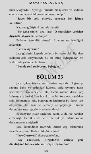 MAYA BANKS - ATEŞ
hissi seviyordu. Duyduğu huzurla bir iç çekti ve kadının
elleri sırtında gezinirken onun boynunu öptü.
"Şayet bir yolu olsaydı, sonsuza dek içinde
kalırdım."
Kadının gülüşünü teninde hissetti.
"Bir daha söyle," dedi Jace. "O sözcükleri yeniden
duymak istiyorum, Bethany."
Bethany tereddüt etmedi. Adamın ne istediğini
anlamıştı.
"Seni seviyorum."
Jace gözlerini kapadı ve derin bir nefes aldı. Bundan
fazlasını asla isteyemezdi. Şu an sahip olduğundan ve
kollarında yatandan fazlasını.
"Ben de seni seviyorum, bebeğim."
BÖLÜM 33
Jace çalan telefonunun sesine uyandı. Doğrulup
saatine baktı ve ardından küfretti. Asla uykuyu fazla
kaçırmazdı. Üniversitede bile, hiçbir zaman derse geç
kalmamıştı. Saat dokuz buçuktu ve bir kere olsun sağdan
sola dönmemişti bile. Hatırladığı kadarıyla bu ikinci kez
oluyordu. Her ikisi de Bethany ile geçirdiği, ruhunu
derinden sarsan gecelerin sonrasındaydı.
Bethany'nin siyah saçlarına baktı. O da hiç hareket
etmemişti. Her ikisi de derin bir uykuya dalana kadar
defalarca sevişmişlerdi.
Jace, komodinin üzerinde duran cep telefonuna
uzandı, arayanın Kaden olduğunu gördü.
"Jace Crestwell," diye açtı telefonu.
"Bay Crestwell, Kingston'ın daireye geri
döndüğünü bilmek istersiniz diye düşündüm."
329
 