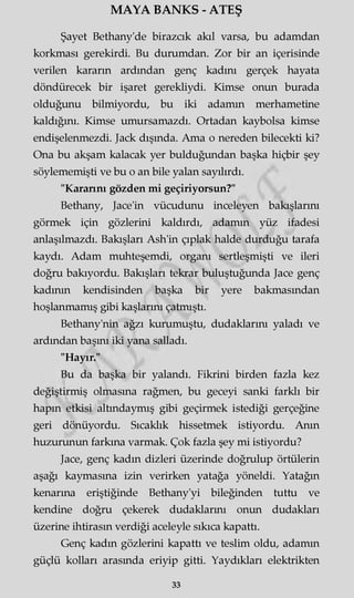 MAYA BANKS - ATEŞ
Şayet Bethany'de birazcık akıl varsa, bu adamdan
korkması gerekirdi. Bu durumdan. Zor bir an içerisinde
verilen kararın ardından genç kadını gerçek hayata
döndürecek bir işaret gerekliydi. Kimse onun burada
olduğunu bilmiyordu, bu iki adamm merhametine
kaldığını. Kimse umursamazdı. Ortadan kaybolsa kimse
endişelenmezdi. Jack dışında. Ama o nereden bilecekti ki?
Ona bu akşam kalacak yer bulduğundan başka hiçbir şey
söylememişti ve bu o an bile yalan sayılırdı.
"Kararını gözden mi geçiriyorsun?"
Bethany, Jace'in vücudunu inceleyen bakışlarını
görmek için gözlerini kaldırdı, adamm yüz ifadesi
anlaşılmazdı. Bakışları Ash'in çıplak halde durduğu tarafa
kaydı. Adam muhteşemdi, organı sertleşmişti ve ileri
doğru bakıyordu. Bakışları tekrar buluştuğunda Jace genç
kadının kendisinden başka bir yere bakmasından
hoşlanmamış gibi kaşlarını çatmıştı.
Bethany'nin ağzı kurumuştu, dudaklarını yaladı ve
ardından başmı iki yana salladı.
"Hayır."
Bu da başka bir yalandı. Fikrini birden fazla kez
değiştirmiş olmasına rağmen, bu geceyi sanki farklı bir
hapın etkisi altındaymış gibi geçirmek istediği gerçeğine
geri dönüyordu. Sıcaklık hissetmek istiyordu. Anın
huzurunun farkına varmak. Çok fazla şey mi istiyordu?
Jace, genç kadm dizleri üzerinde doğrulup örtülerin
aşağı kaymasına izin verirken yatağa yöneldi. Yatağın
kenarına eriştiğinde Bethany'yi bileğinden tuttu ve
kendine doğru çekerek dudaklarını onun dudakları
üzerine ihtirasın verdiği aceleyle sıkıca kapattı.
Genç kadm gözlerini kapattı ve teslim oldu, adamm
güçlü kolları arasmda eriyip gitti. Yaydıkları elektrikten
33
 