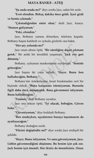 MAYA BANKS - ATEŞ
"Şu anda orada mı?" diye sordu Jace, sakin bir sesle.
"Evet efendim. Birkaç dakika önce geldi. İçeri girdi
ve henüz çıkmadı."
"Çıkmadığından emin olun," dedi Jace, kısaca.
"Hemen geliyorum."
"Peki, efendim."
Jace, Bethany yanma dönerken, telefonu kapattı.
Bethany başını kaldırdı ve uykulu gözlerle ona baktı.
"Her şey yolunda mı?"
Jace onun alnını öptü. "Bir süreliğine dışarı çıkmam
gerek." Bir anlık bir tereddüt yaşamıştı. "Jack eve geri
dönmüş."
Bethany, uykunun maskesinden sıyrılmıştı. "Seninle
geleceğim."
Jace başını iki yana salladı. "Hayır. Bunu ben
halledeceğim, Bethany."
Bethany'nin üstelemesine fırsat bırakmadan sert bir
biçimde ekledi. "Buna karışmanı istemiyorum. Bununla
ilgili daha önce anlaşmıştık. Bana güvenmeni istiyorum.
Bunu halledeceğim."
"Tamam," dedi Bethany uysalca.
Jace onu tekrar öptü. "İyi olacak, bebeğim. Güven
bana."
"Güveniyorum," diye fısıldadı Bethany.
"Ben oradayken, eşyalarının buraya taşınmasını da
ayarlayacağım."
Bethany dudağını ısırdı.
"Fikrini değiştirdin mi?" diye sordu Jace endişeli bir
şekilde.
"Hayır. Bunu istiyorum. Ve sana güveniyorum, Jace.
Lütfen güvenmediğimi düşünme. Bu benim için çok zor.
Jack benim için önemli. Her ikiniz de önemlisiniz. Onun
330
 