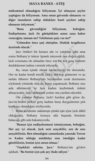 MAYA BANKS - ATEŞ
mükemmel olmadığını biliyorum. İyi olmayan şeyler
yaptığını da biliyorum. Ama onun güvende olmasını ve
diğer insanların sahip oldukları basit şeylere sahip
olmasını istiyorum."
"Bana güvendiğini biliyorum, bebeğim.
Endişelenme. Jack ile görüştükten sonra sana haber
vereceğim, tamam mı? Telefonun şarjı var mı?"
"Gitmeden önce şarj etmiştim. Mutfak tezgâhının
üzerinde olacak."
Jace örtüleri bir kenara attı ve yataktan çıktı ama
sonra Bethany'yi tekrar öpmek isteyerek ona doğru eğildi,
Jack sorununu ele almadan önce son bir kez genç kadının
dudaklarının tadına varmak istiyordu.
Bu, onun içinde olmak istemeyeceği bir durumdu.
Her ne kadar kendi tercihi Jack'e defolup gitmesini ve şu
andan itibaren Bethany'nin hayatından uzak durmasını
söylemek yönünde olsa da, bunu yapamazdı. Bethany onu
asla affetmezdi ve Jace kadını kaybetmek riskini
almayacaktı, Jack'i defetmek yerine ona yardım edecekti.
Öte yandan Bethany, Jack'i kardeşi gibi görse de,
Jace'in hisleri Jack'in genç kadına karşı duygularının pek
kardeşçe olmadığım söylüyordu.
Bunu kendisine saklamıştı çünkü işin içine Jack dâhil
olduğunda, Bethany konuya aklı başında birisinin
bakacağı gibi asla bakamıyordu.
"Bunun için endişelenmeni istemiyorum, bebeğim.
Her şey iyi olacak. Jack seni arayabilir, sen de onu
arayabilirsin. Ben olmadığım zamanlarda yanında Trevor
ve Kaden olduğu müddetçe onu istediğin kadar
görebilirsin, benim için sorun olmaz."
"Teşekkür ederim, Jace." Bethany'nin gözleri
ışıldadı. "Bu benim için çok şey ifade ediyor."
331
 
