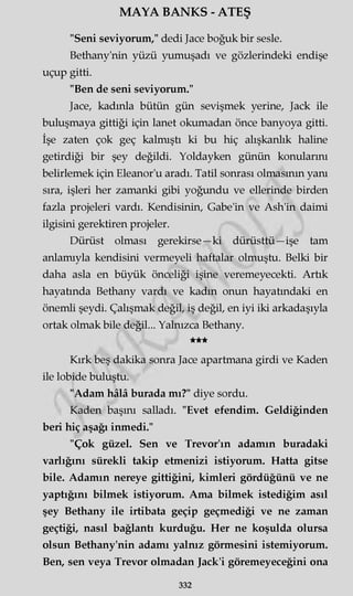 MAYA BANKS - ATEŞ
"Seni seviyorum," dedi Jace boğuk bir sesle.
Bethany'nin yüzü yumuşadı ve gözlerindeki endişe
uçup gitti.
"Ben de seni seviyorum."
Jace, kadınla bütün gün sevişmek yerine, Jack ile
buluşmaya gittiği için lanet okumadan önce banyoya gitti.
İşe zaten çok geç kalmıştı ki bu hiç alışkanlık haline
getirdiği bir şey değildi. Yoldayken günün konularını
belirlemek için Eleanor'u aradı. Tatil sonrası olmasının yanı
sıra, işleri her zamanki gibi yoğundu ve ellerinde birden
fazla projeleri vardı. Kendisinin, Gabe'in ve Ash'in daimi
ilgisini gerektiren projeler.
Dürüst olması gerekirse—ki dürüsttü—işe tam
anlamıyla kendisini vermeyeli haftalar olmuştu. Belki bir
daha asla en büyük önceliği işine veremeyecekti. Artık
hayatında Bethany vardı ve kadın onun hayatındaki en
önemli şeydi. Çalışmak değil, iş değil, en iyi iki arkadaşıyla
ortak olmak bile değil... Yalnızca Bethany.
★★★
Kırk beş dakika sonra Jace apartmana girdi ve Kaden
ile lobide buluştu.
"Adam hâlâ burada mı?" diye sordu.
Kaden başını salladı. "Evet efendim. Geldiğinden
beri hiç aşağı inmedi."
"Çok güzel. Sen ve Trevor'ın adamın buradaki
varlığını sürekli takip etmenizi istiyorum. Hatta gitse
bile. Adamın nereye gittiğini, kimleri gördüğünü ve ne
yaptığını bilmek istiyorum. Ama bilmek istediğim asıl
şey Bethany ile irtibata geçip geçmediği ve ne zaman
geçtiği, nasıl bağlantı kurduğu. Her ne koşulda olursa
olsun Bethany'nin adamı yalnız görmesini istemiyorum.
Ben, sen veya Trevor olmadan Jack'i göremeyeceğini ona
332
 