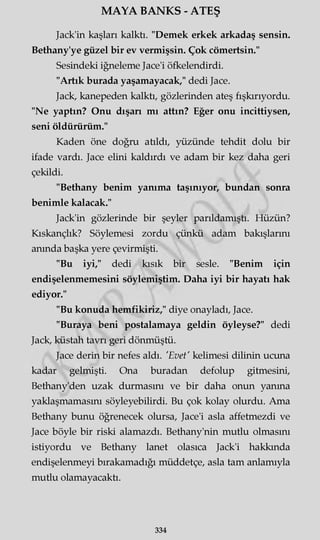 MAYA BANKS - ATEŞ
Jack'in kaşları kalktı. "Demek erkek arkadaş sensin.
Bethany'ye güzel bir ev vermişsin. Çok cömertsin."
Sesindeki iğneleme Jace'i öfkelendirdi.
"Artık burada yaşamayacak," dedi Jace.
Jack, kanepeden kalktı, gözlerinden ateş fışkırıyordu.
"Ne yaptın? Onu dışarı mı attın? Eğer onu incittiysen,
seni öldürürüm."
Kaden öne doğru atıldı, yüzünde tehdit dolu bir
ifade vardı. Jace elini kaldırdı ve adam bir kez daha geri
çekildi.
"Bethany benim yanıma taşınıyor, bundan sonra
benimle kalacak."
Jack'in gözlerinde bir şeyler parıldamıştı. Hüzün?
Kıskançlık? Söylemesi zordu çünkü adam bakışlarını
anında başka yere çevirmişti.
"Bu iyi," dedi kısık bir sesle. "Benim için
endişelenmemesini söylemiştim. Daha iyi bir hayatı hak
ediyor."
"Bu konuda hemfikiriz," diye onayladı, Jace.
"Buraya beni postalamaya geldin öyleyse?" dedi
Jack, küstah tavrı geri dönmüştü.
Jace derin bir nefes aldı. 'Evet' kelimesi dilinin ucuna
kadar gelmişti. Ona buradan defolup gitmesini,
Bethany'den uzak durmasını ve bir daha onun yanma
yaklaşmamasını söyleyebilirdi. Bu çok kolay olurdu. Ama
Bethany bunu öğrenecek olursa, Jace'i asla affetmezdi ve
Jace böyle bir riski alamazdı. Bethany'nin mutlu olmasını
istiyordu ve Bethany lanet olasıca Jack'i hakkında
endişelenmeyi bırakamadığı müddetçe, asla tam anlamıyla
mutlu olamayacaktı.
334
 