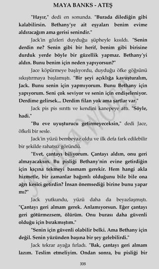 MAYA BANKS - ATEŞ
"Hayır," dedi en sonunda. "Burada dilediğin gibi
kalabilirsin. Bethany'ye ait eşyaları benim evime
aldıracağım ama gerisi şenindir."
Jack'in gözleri duyduğu şüpheyle kısıldı. "Senin
derdin ne? Senin gibi bir herif, benim gibi birisine
durduk yerde böyle bir güzellik yapmaz. Bethany'yi
aldın. Bunu benim için neden yapıyorsun?"
Jace köpürmeye başlıyordu, duyduğu öfke göğsünü
sıkıştırmaya başlamıştı. "Bir şeyi açıklığa kavuşturalım,
Jack. Bunu senin için yapmıyorum. Bunu Bethany için
yapıyorum. Seni çok seviyor ve senin için endişeleniyor.
Derdime gelirsek... Derdim filan yok ama şartlar var."
Jack pis pis sırıttı ve kendini kanepeye attı. "Söyle,
hadi."
"Bu eve uyuşturucu getirmeyeceksin," dedi Jace,
öfkeli bir sesle.
Jack'in yüzü bembeyaz oldu ve ilk defa fark edilebilir
bir şekilde rahatsız göründü.
"Evet, çantayı biliyorum. Çantayı aldım, onu geri
almayacaksın. Bu pisliği Bethany'nin evine getirdiğin
için kıçına tekmeyi basmam gerekir. Hem hangi akla
hizmetle, bir zamanlar bağımlı olduğunu bile bile ona
ağn kesici getirdin? İnsan önemsediği birine bunu yapar
mı?"
Jack yutkundu, yüzü daha da beyazlaşmıştı.
"Çantayı geri almam gerek. Anlamıyorsun. Eğer çantayı
geri götürmezsem, ölürüm. Onu burası daha güvenli
olduğu için bırakmıştım."
"Senin için güvenli olabilir belki. Ama Bethany için
değil. Senin yüzünden başına bir şey gelebilirdi."
Jack tekrar ayağa fırladı. "Bak, çantayı geri almam
lazım. Teslim etmeliyim. Ondan sonra, bu pisliği bir
335
 