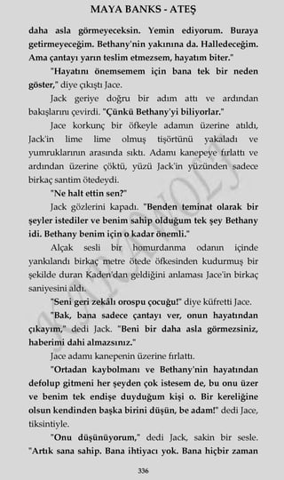 MAYA BANKS - ATEŞ
daha asla görmeyeceksin. Yemin ediyorum. Buraya
getirmeyeceğim. Bethany'nin yakınına da. Halledeceğim.
Ama çantayı yarın teslim etmezsem, hayatım biter."
"Hayatını önemsemem için bana tek bir neden
göster," diye çıkıştı Jace.
Jack geriye doğru bir adım attı ve ardından
bakışlarım çevirdi. "Çünkü Bethany'yi biliyorlar."
Jace korkunç bir öfkeyle adamın üzerine atıldı,
Jack'in lime lime olmuş tişörtünü yakaladı ve
yumruklarının arasında sıktı. Adamı kanepeye fırlattı ve
ardından üzerine çöktü, yüzü Jack'in yüzünden sadece
birkaç santim ötedeydi.
"Ne halt ettin sen?"
Jack gözlerini kapadı. "Benden teminat olarak bir
şeyler istediler ve benim sahip olduğum tek şey Bethany
idi. Bethany benim için o kadar önemli."
Alçak sesli bir homurdanma odanın içinde
yankılandı birkaç metre ötede öfkesinden kudurmuş bir
şekilde duran Kaden'dan geldiğini anlaması Jace'in birkaç
saniyesini aldı.
"Seni geri zekâlı orospu çocuğu!" diye küfretti Jace.
"Bak, bana sadece çantayı ver, onun hayatından
çıkayım," dedi Jack. "Beni bir daha asla görmezsiniz,
haberimi dahi almazsınız."
Jace adamı kanepenin üzerine fırlattı.
"Ortadan kaybolmanı ve Bethany'nin hayatından
defolup gitmeni her şeyden çok istesem de, bu onu üzer
ve benim tek endişe duyduğum kişi o. Bir kereliğine
olsun kendinden başka birini düşün, be adam!" dedi Jace,
tiksintiyle.
"Onu düşünüyorum," dedi Jack, sakin bir sesle.
"Artık sana sahip. Bana ihtiyacı yok. Bana hiçbir zaman
336
 