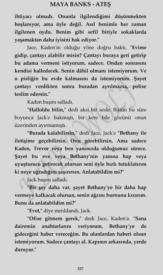 MAYA BANKS - ATEŞ
ihtiyacı olmadı. Onunla ilgilendiğimi düşünmekten
hoşlanıyor, ama öyle değil. Asıl benimle her zaman
ilgilenen oydu. Benim gibi sefil biriyle sokaklarda
yaşamaktan daha iyisini hak ediyor."
Jace, Kaden'in olduğu yöne doğru baktı. "Evime
gidip, çantayı alabilir misin? Çantayı buraya geri getirip
bu adama vermeni istiyorum, sadece. Ondan sonrasını
kendisi halledecek. Senin dâhil olmanı istemiyorum. Ve
o pisliğin bu evde kalmasını da istemiyorum. Şayet
çantayı verdikten sonra buradan ayrılmazsa, polise
teslim edersin."
Kaden başını salladı.
"Halloldu bilin," dedi aksi bir sesle. Bütün bu süre
boyunca Jack'e bakmıştı, bir kere bile gözünü onun
üzerinden ayırmamıştı.
"Burada kalabilirsin," dedi Jace, Jack'e "Bethany ile
iletişime geçebilirsin. Onu görebilirsin. Ama sadece
Kaden, Trevor veya ben yanınızda olduğumuz sürece.
Şayet bu eve veya Bethany'nin yanına hap veya
uyuşturucu getirecek olursan seni öyle hızlı tutuklatırım
ki neye uğradığını şaşırırsın. Anlatabildim mi?"
Jack başını salladı.
"Bir şey daha var, şayet Bethany'ye bir daha hap
vermeye kalkacak olursan, senin ağzını burnunu kırarım.
Bunu da anlatabildim mi?"
"Evet," diye mırıldandı, Jack.
"Ofise gitmem gerek," dedi Jace, Kaden'a. "Sana
dairemin anahtarlarım veriyorum, Bethany'ye de
gideceğini haber vereceğim. Bu olanlardan haberi olsun
istemiyorum. Sadece çantayı al. Kapının arkasında, yerde
duruyor."
337
 
