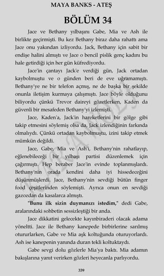 MAYA BANKS - ATEŞ
BÖLÜM 34
Jace ve Bethany yılbaşını Gabe, Mia ve Ash ile
birlikte geçirmişti. Bu kez Bethany biraz daha rahattı ama
Jace onu yakından izliyordu. Jack, Bethany için sabit bir
endişe halini almıştı ve Jace o bencil pislik genç kadını bu
hale getirdiği için her gün küfrediyordu.
Jace'in çantayı Jack'e verdiği gün, Jack ortadan
kaybolmuştu ve o günden beri de eve uğramamıştı.
Bethany'ye ne bir telefon açmış, ne de başka bir şekilde
onunla iletişim kurmaya çalışmıştı. Jace böyle olduğunu
biliyordu çünkü Trevor daireyi gözetlerken, Kaden da
güvenli bir mesafeden Bethany'yi izlemişti.
Jace, Kaden'a, Jack'in hareketlerini bir gölge gibi
takip etmesini söylemiş olsa da, Jack izlendiğinin farkında
olmalıydı. Çünkü ortadan kaybolmuştu, izini takip etmek
mümkün değildi.
Jace, Gabe, Mia ve Ash'i, Bethany'nin rahatlayıp,
eğlenebileceği bir yılbaşı partisi düzenlemek için
çağırmıştı. Hep beraber Jace'in evinde toplanmışlardı.
Bethany'nin orada kendini daha iyi hissedeceğini
düşünmüşlerdi. Jace, Bethany'nin sevdiği bütün finger
food çeşitlerinden söylemişti. Ayrıca onun en sevdiği
gazozdan da kasalarca almıştı.
"Bunu ilk sizin duymanızı istedim," dedi Gabe,
aralarındaki sohbetin sessizleştiği bir anda.
Jace dikkatini gelecekte kayınbiraderi olacak adama
yöneltti. Jace ile Bethany kanepede birbirlerine sarılmış
otururlarken, Gabe ve Mia aşk koltuğunda oturuyorlardı.
Ash ise kanepenin yanında duran tekli koltuktaydı.
Gabe sevgi dolu gözlerle Mia'ya baktı. Mia adamın
bakışlarına yanıt verirken gözleri heyecanla parlıyordu.
339
 
