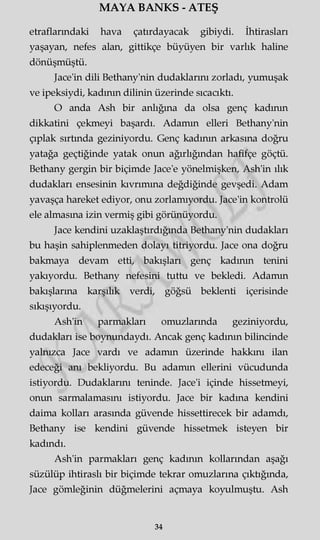 MAYA BANKS - ATEŞ
etraflarındaki hava çatırdayacak gibiydi. İhtirasları
yaşayan, nefes alan, gittikçe büyüyen bir varlık haline
dönüşmüştü.
Jace'in dili Bethany'nin dudaklarını zorladı, yumuşak
ve ipeksiydi, kadının dilinin üzerinde sıcacıktı.
O anda Ash bir anlığına da olsa genç kadının
dikkatini çekmeyi başardı. Adamm elleri Bethany'nin
çıplak sırtında geziniyordu. Genç kadının arkasına doğru
yatağa geçtiğinde yatak onun ağırlığından hafifçe göçtü.
Bethany gergin bir biçimde Jace'e yönelmişken, Ash'in ılık
dudakları ensesinin kıvrımına değdiğinde gevşedi. Adam
yavaşça hareket ediyor, onu zorlamıyordu. Jace'in kontrolü
ele almasına izin vermiş gibi görünüyordu.
Jace kendini uzaklaştırdığında Bethany'nin dudakları
bu haşin sahiplenmeden dolayı titriyordu. Jace ona doğru
bakmaya devam etti, bakışları genç kadının tenini
yakıyordu. Bethany nefesini tuttu ve bekledi. Adamm
bakışlarına karşılık verdi, göğsü beklenti içerisinde
sıkışıyordu.
Ash'in parmakları omuzlarında geziniyordu,
dudakları ise boynundaydı. Ancak genç kadının bilincinde
yalnızca Jace vardı ve adamm üzerinde hakkını ilan
edeceği anı bekliyordu. Bu adamm ellerini vücudunda
istiyordu. Dudaklarını teninde. Jace'i içinde hissetmeyi,
onun sarmalamasını istiyordu. Jace bir kadına kendini
daima kolları arasında güvende hissettirecek bir adamdı,
Bethany ise kendini güvende hissetmek isteyen bir
kadındı.
Ash'in parmakları genç kadının kollarından aşağı
süzülüp ihtiraslı bir biçimde tekrar omuzlarına çıktığında,
Jace gömleğinin düğmelerini açmaya koyulmuştu. Ash
34
 