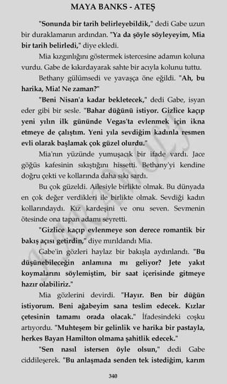 MAYA BANKS - ATEŞ
"Sonunda bir tarih belirleyebildik," dedi Gabe uzun
bir duraklamanın ardından. "Ya da şöyle söyleyeyim, Mia
bir tarih belirledi," diye ekledi.
Mia kızgınlığını göstermek istercesine adamın koluna
vurdu. Gabe de kıkırdayarak sahte bir acıyla kolunu tuttu.
Bethany gülümsedi ve yavaşça öne eğildi. "Ah, bu
harika, Mia! Ne zaman?"
"Beni Nisan'a kadar bekletecek," dedi Gabe, isyan
eder gibi bir sesle. "Bahar düğünü istiyor. Gizlice kaçıp
yeni yılın ilk gününde Vegas'ta evlenmek için ikna
etmeye de çalıştım. Yeni yıla sevdiğim kadınla resmen
evli olarak başlamak çok güzel olurdu."
Mia'nm yüzünde yumuşacık bir ifade vardı. Jace
göğüs kafesinin sıkıştığını hissetti. Bethany'yi kendine
doğru çekti ve kollarında daha sıkı sardı.
Bu çok güzeldi. Ailesiyle birlikte olmak. Bu dünyada
en çok değer verdikleri ile birlikte olmak. Sevdiği kadın
kollarındaydı. Kız kardeşini ve onu seven. Sevmenin
ötesinde ona tapan adamı seyretti.
"Gizlice kaçıp evlenmeye son derece romantik bir
bakış açısı getirdin," diye mırıldandı Mia.
Gabe'in gözleri haylaz bir bakışla aydınlandı. "Bu
düşünebileceğin anlamına mı geliyor? Jete yakıt
koymalarını söylemiştim, bir saat içerisinde gitmeye
hazır olabiliriz."
Mia gözlerini devirdi. "Hayır. Ben bir düğün
istiyorum. Beni ağabeyim sana teslim edecek. Kızlar
çetesinin tamamı orada olacak." İfadesindeki coşku
artıyordu. "Muhteşem bir gelinlik ve harika bir pastayla,
herkes Bayan Hamilton olmama şahitlik edecek."
"Sen nasıl istersen öyle olsun," dedi Gabe
ciddileşerek. "Bu anlaşmada senden tek istediğim, karım
340
 
